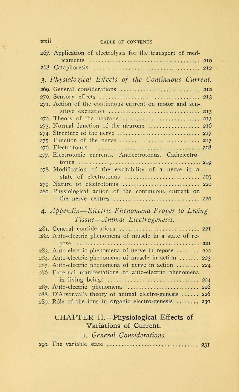 267. Application of electrolysis for the transport of med- icaments 210 268. Cataphoresis 212 3. Physiological Effects of the Continuous Current. 269. General considerations 212 270. Sensory effects 213 271. Action of the continuous current on motor and sen- sitive excitation 213 272. Theory of the neurone 213 2^2- Normal function of the neurone 216 274. Structure of the nerve 217 275. Function of the nerve 217 276. Electrotonus 218 277. Electrotonic currents. Anelectrotonus. Cathelectro- tonus , 219 278. Modification of the excitability of a nerve in a state of electrotonus 219 279. Nature of electrotonus 220 280. Physiological action of the continuous current on the nerve centres 220 4. Appendix—Electric Phenomena Proper to Living Tisstie—Animal Electrogenesis. 281. General considerations 221 282. Auto-electric phenomena of muscle in a state of re- pose 221 283. Auto-electric phenomena of nerve in repose 222 284. Auto-electric phenomena of muscle in action 223 285. Auto-electric phenomena of nerve in action 224 2S6. External manifestations of auto-electric phenomena in living beings 224 287. Auto-electric phenomena 226 288. D'Arsonval's theory of animal electro-genesis 226 289. Role of the ions in organic electro-genesis 230 CHAPTER II.—Physiological Effects of Variations of Current. I, General Considerations. zgo. The variable state 231