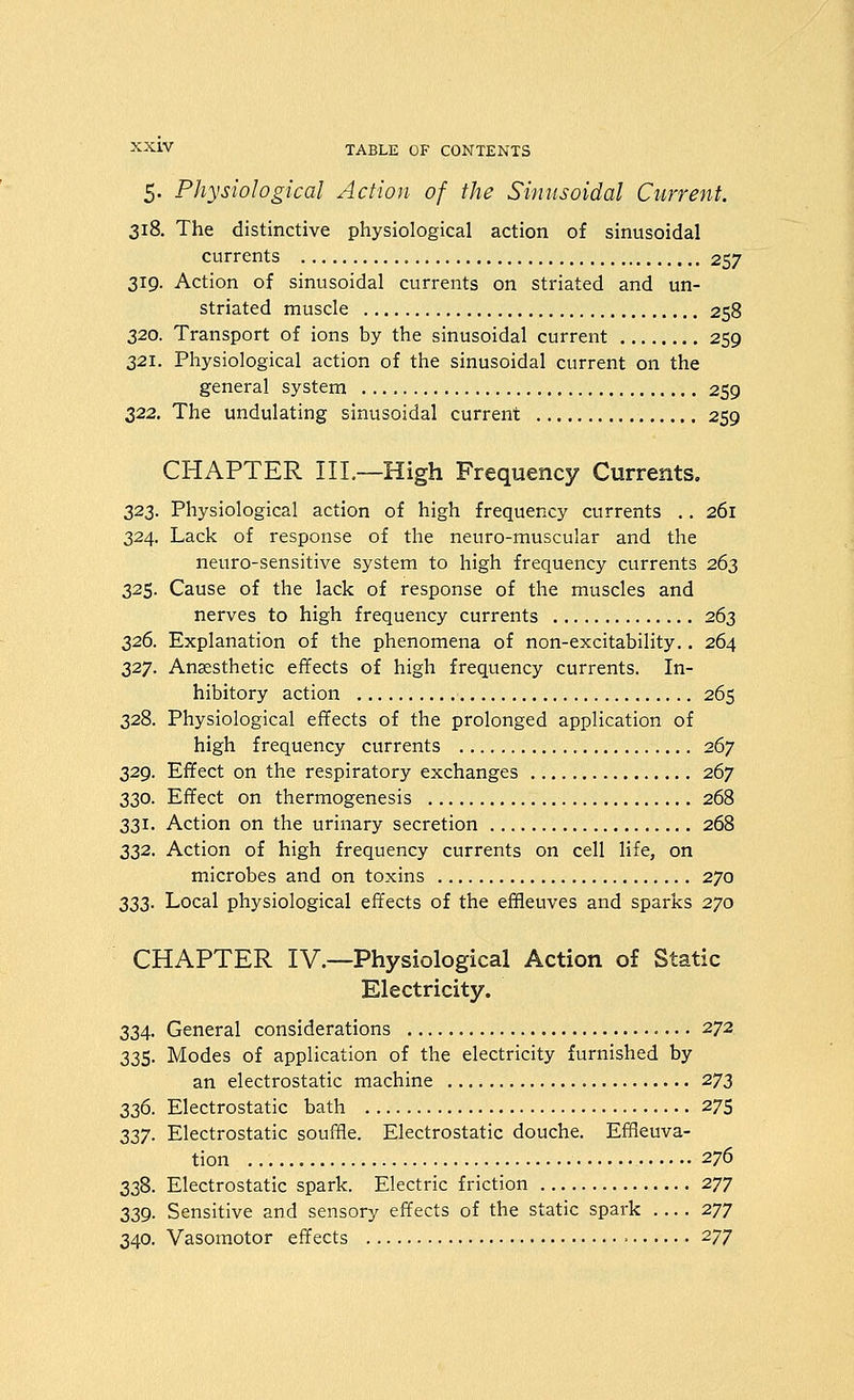 5. Physiological Action of the Sinusoidal Current. 318. The distinctive physiological action of sinusoidal currents 257 319. Action of sinusoidal currents on striated and un- striated muscle 258 320. Transport of ions by the sinusoidal current 259 321. Physiological action of the sinusoidal current on the general system 259 322. The undulating sinusoidal current 259 CHAPTER IIL—High Frequency Currents. 323. Physiological action of high frequency currents ,. 261 324. Lack of response of the neuro-muscular and the neuro-sensitive system to high frequency currents 263 325. Cause of the lack of response of the muscles and nerves to high frequency currents 263 326. Explanation of the phenomena of non-excitability.. 264 327. Anaesthetic effects of high frequency currents. In- hibitory action 265 328. Physiological effects of the prolonged application of high frequency currents 267 329. Effect on the respiratory exchanges 267 330. Effect on thermogenesis 268 331. Action on the urinary secretion 268 332. Action of high frequency currents on cell life, on microbes and on toxins 270 2iZ2- Local physiological effects of the effleuves and sparks 270 CHAPTER IV.—Physiological Action of Static Electricity. 334. General considerations 272 335. Modes of application of the electricity furnished by an electrostatic machine 272 22,^. Electrostatic bath 275 227- Electrostatic souffle. Electrostatic douche. Effieuva- tion 276 338. Electrostatic spark. Electric friction 277 339. Sensitive and sensory effects of the static spark 277 340. Vasomotor effects 277