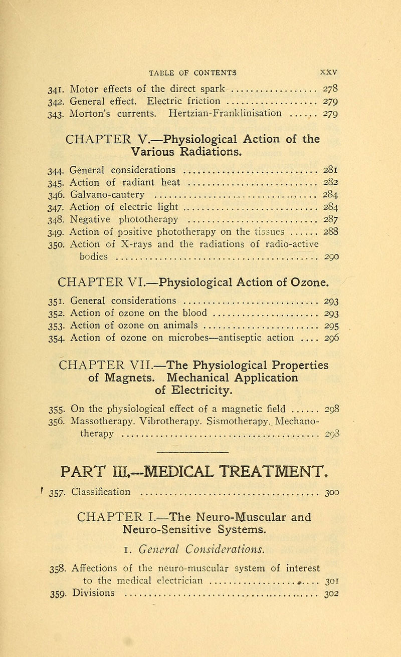 341. Motor effects of the direct spark 278 342. General effect. Electric friction 279 343. Morton's currents. Hertzian-Franklinisation 279 CHAPTER v.—Physiological Action of the Various Radiations. 344. General considerations 281 345. Action of radiant heat 282 346. Galvano-cautery 284 347. Action of electric light 284 348. Negative phototherapy 287 349. Action of positive phototherapy on the tissues 288 350. Action of X-rays and the radiations of radio-active bodies 290 CHAPTER VL—Physiological Action of Ozone. 351. General considerations 293 352. Action of ozone on the blood 293 353. Action of ozone on animals 295 354. Action of ozone on microbes—antiseptic action .... 296 CHAPTER Vn.—The Physiological Properties of Magnets. Mechanical Application of Electricity. 355. On the physiological effect of a magnetic field 298 356. Massotherapy. Vibrotherapy. Sismotherapy._ Mechano- therapy 298 PART IIL-MEDICAL TREATMENT. f 357. Classification 300 CHAPTER I.—The Neuro-Muscular and Neuro-Sensitive Systems. I. General Considerations. 358. Affections of the neuro-muscular system of interest to the medical electrician *.. .. 301 359. Divisions 302