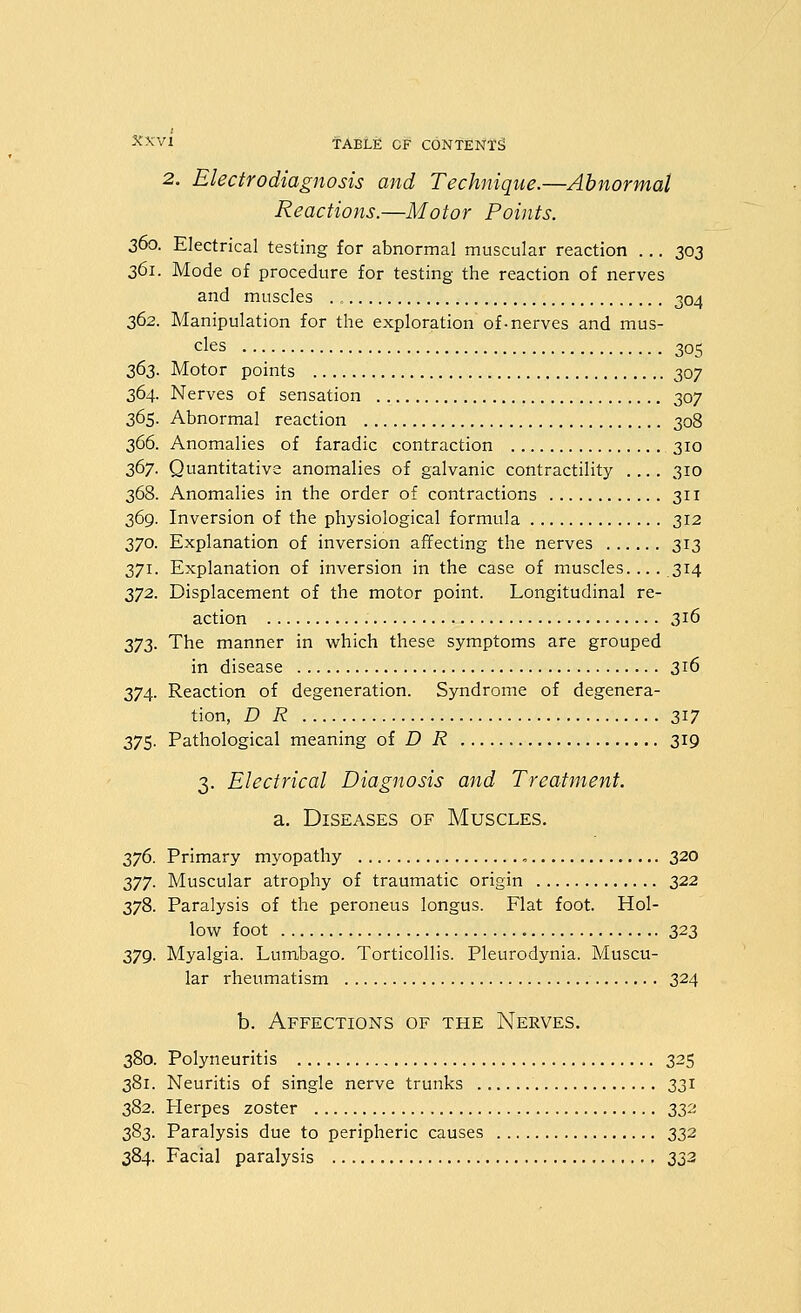 2. Electrodiagnosis and Technique.—Abnormal Reactions.—Motor Points. 360. Electrical testing for abnormal muscular reaction ... 303 361. Mode of procedure for testing the reaction of nerves and muscles ., 304 362. Manipulation for the exploration of-nerves and mus- cles 305 262. Motor points 307 364. Nerves of sensation 307 365. Abnormal reaction 308 366. Anomalies of faradic contraction 310 367. Quantitative anomalies of galvanic contractility 310 368. Anomalies in the order of contractions 311 369. Inversion of the physiological formula 312 370. Explanation of inversion affecting the nerves 313 371. Explanation of inversion in the case of muscles.... 314 372. Displacement of the motor point. Longitudinal re- action 316 273. The manner in which these symptoms are grouped in disease 316 374. Reaction of degeneration. Syndrome of degenera- tion, D R 2^7 375. Pathological meaning of D R 319 3. Electrical Diagnosis and Treatment. a. Diseases of Muscles. 376. Primary myopathy , 320 277. Muscular atrophy of traumatic origin 322 378. Paralysis of the peroneus longus. Flat foot. Hol- low foot 323 379. Myalgia. Lumbago. Torticollis. Pleurodynia. Muscu- lar rheumatism 324 b. Affections of the Nerves. 380. Polyneuritis 325 381. Neuritis of single nerve trunks 331 382. Herpes zoster 22-^'' 383. Paralysis due to peripheric causes 332 384. Facial paralysis 333