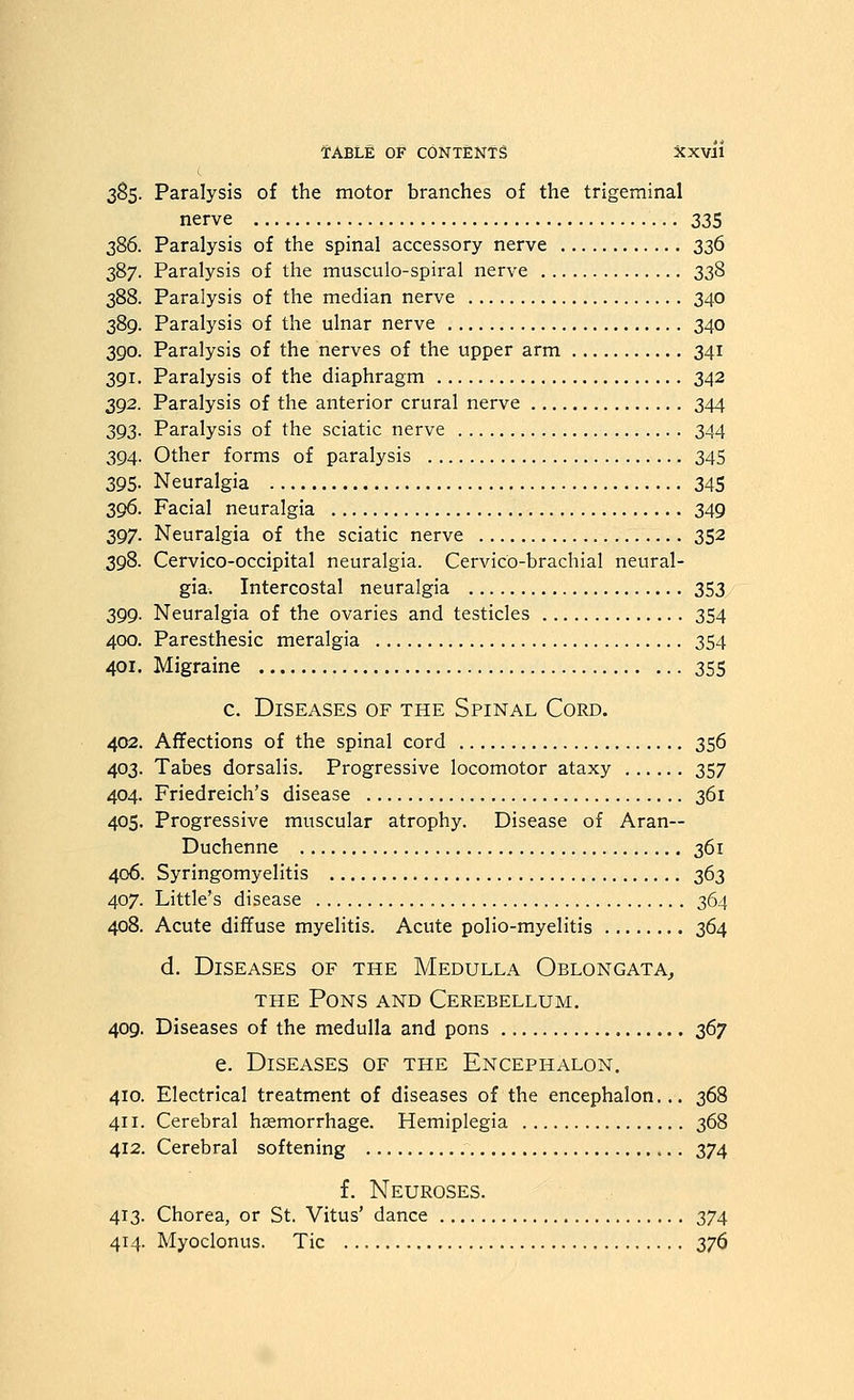 385. Paralysis of the motor branches of the trigeminal nerve 335 386. Paralysis of the spinal accessory nerve 336 387. Paralysis of the musculo-spiral nerve 338 388. Paralysis of the median nerve 340 389. Paralysis of the ulnar nerve 340 390. Paralysis of the nerves of the upper arm 341 391. Paralysis of the diaphragm 342 392. Paralysis of the anterior crural nerve 344 393. Paralysis of the sciatic nerve 344 394. Other forms of paralysis 345 395. Neuralgia 345 396. Facial neuralgia 349 397. Neuralgia of the sciatic nerve 352 398. Cervico-occipital neuralgia. Cervico-brachial neural- gia. Intercostal neuralgia 353 399. Neuralgia of the ovaries and testicles 354 400. Paresthesic meralgia 354 401. Migraine 355 c. Diseases of the Spinal Cord. 402. Affections of the spinal cord 356 403. Tabes dorsalis. Progressive locomotor ataxy 357 404. Friedreich's disease 361 405. Progressive muscular atrophy. Disease of Aran— Duchenne 361 406. Syringomyelitis 363 407. Little's disease 364 408. Acute diffuse myelitis. Acute polio-myelitis 364 d. Diseases of the Medulla Oblongata^ THE Pons and Cerebellum. 409. Diseases of the medulla and pons 2i'^y e. Diseases of the Encephalon, 410. Electrical treatment of diseases of the encephalon... 368 411. Cerebral haemorrhage. Hemiplegia 368 412. Cerebral softening 374 f. Neuroses. 413. Chorea, or St. Vitus' dance 374 414. Myoclonus. Tic 27^