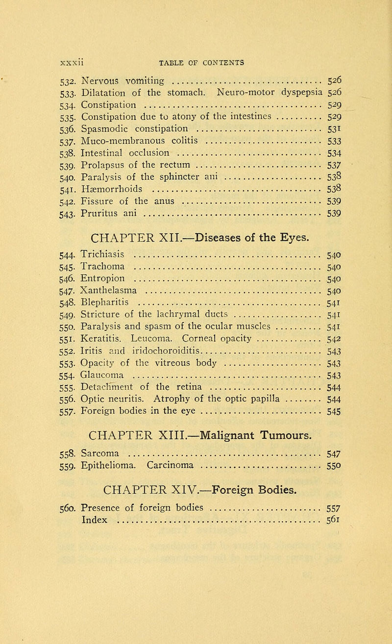 532. Nervous vomiting 526 533. Dilatation of the stomach. Neuro-motor dyspepsia 526 534. Constipation 5^9 535. Constipation due to atony of the intestines 529 536. Spasmodic constipation 531 537. Muco-membranous colitis 533 538. Intestinal occlusion 534 539. Prolapsus of the rectum 537 540. Paralysis of the sphincter ani 538 541. Haemorrhoids 538 542. Fissure of the anus 539 543. Pruritus ani 539 CHAPTER XII.—Diseases of the Eyes. 544. Trichiasis 540 545. Trachoma 540 546. Entropion 540 547. Xanthelasma 540 548. Blepharitis 541 549. Stricture of the lachrymal ducts 541 550. Paralysis and spasm of the ocular muscles 541 551. Keratitis. Leucoma. Corneal opacity 542 552. Iritis and iridochoroiditis 543 553- Opacity of the vitreous body 543 554. Glaucoma 543 555. Detacliment of the retina 544 556. Optic neuritis. Atrophy of the optic papilla 544 557. Foreign bodies in the eye 545 CHAPTER XIII.—Malignant Tumours. 558. Sarcoma 547 559. Epithelioma. Carcinoma 550 CHAPTER XIV.—Foreign Bodies. 560. Presence of foreign bodies 557 Index 561