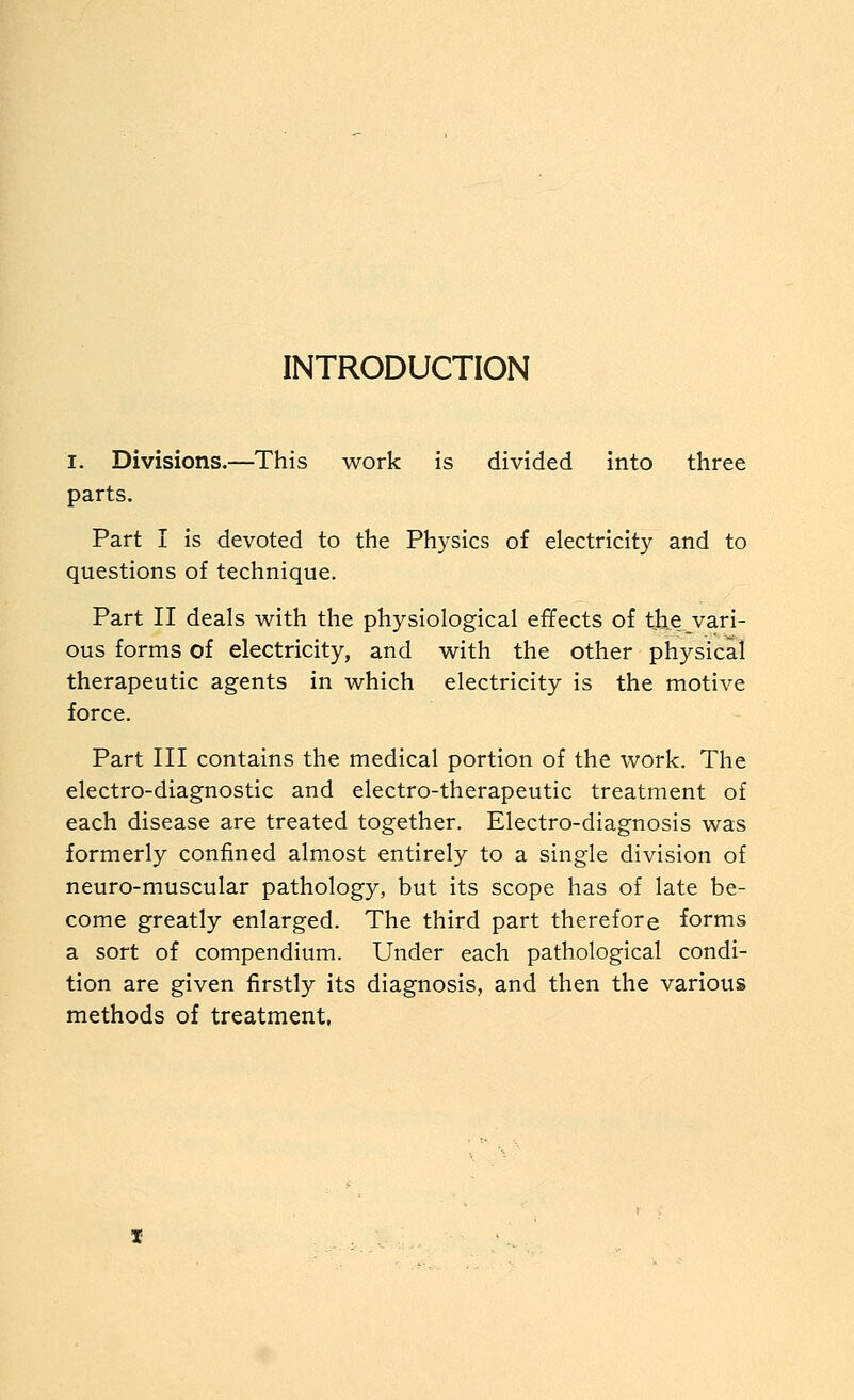 INTRODUCTION I. Divisions.—This work is divided into three parts. Part I is devoted to the Physics of electricity and to questions of technique. Part II deals with the physiological effects of the vari- ous forms of electricity, and with the other physical therapeutic agents in which electricity is the motive force. Part III contains the medical portion of the work. The electro-diagnostic and electro-therapeutic treatment of each disease are treated together. Electro-diagnosis was formerly confined almost entirely to a single division of neuro-muscular pathology, but its scope has of late be- come greatly enlarged. The third part therefore forms a sort of compendium. Under each pathological condi- tion are given firstly its diagnosis, and then the various methods of treatment,