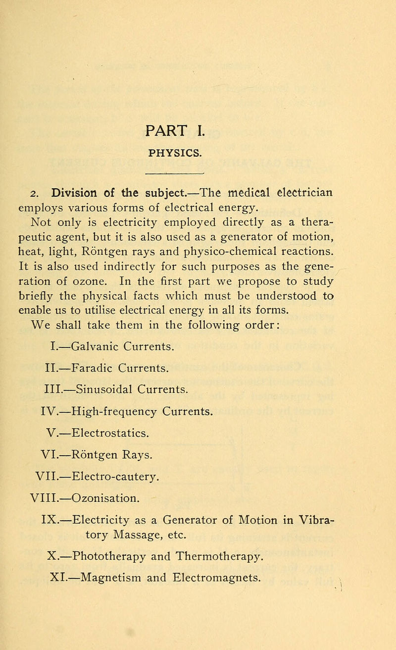 PART I. PHYSICS. 2. Division of tlie subject.—The medical electrician employs various forms of electrical energy. Not only is electricity employed directly as a thera- peutic agent, but it is also used as a generator of motion, heat, light, Rontgen rays and physico-chemical reactions. It is also used indirectly for such purposes as the gene- ration of ozone. In the first part we propose to study briefly the physical facts which must be understood to enable us to utilise electrical energy in all its forms. We shall take them in the following order: I.—Galvanic Currents. II.—Faradic Currents. III.—Sinusoidal Currents. IV.—High-frequency Currents. V.—Electrostatics. VI.—Rontgen Rays. VII.—Electro-cautery. VIII.—^Ozonisation. IX.—Electricity as a Generator of Motion in Vibra- tory Massage, etc. X.—Phototherapy and Thermotherapy. XI.—Magnetism and Electromagnets.