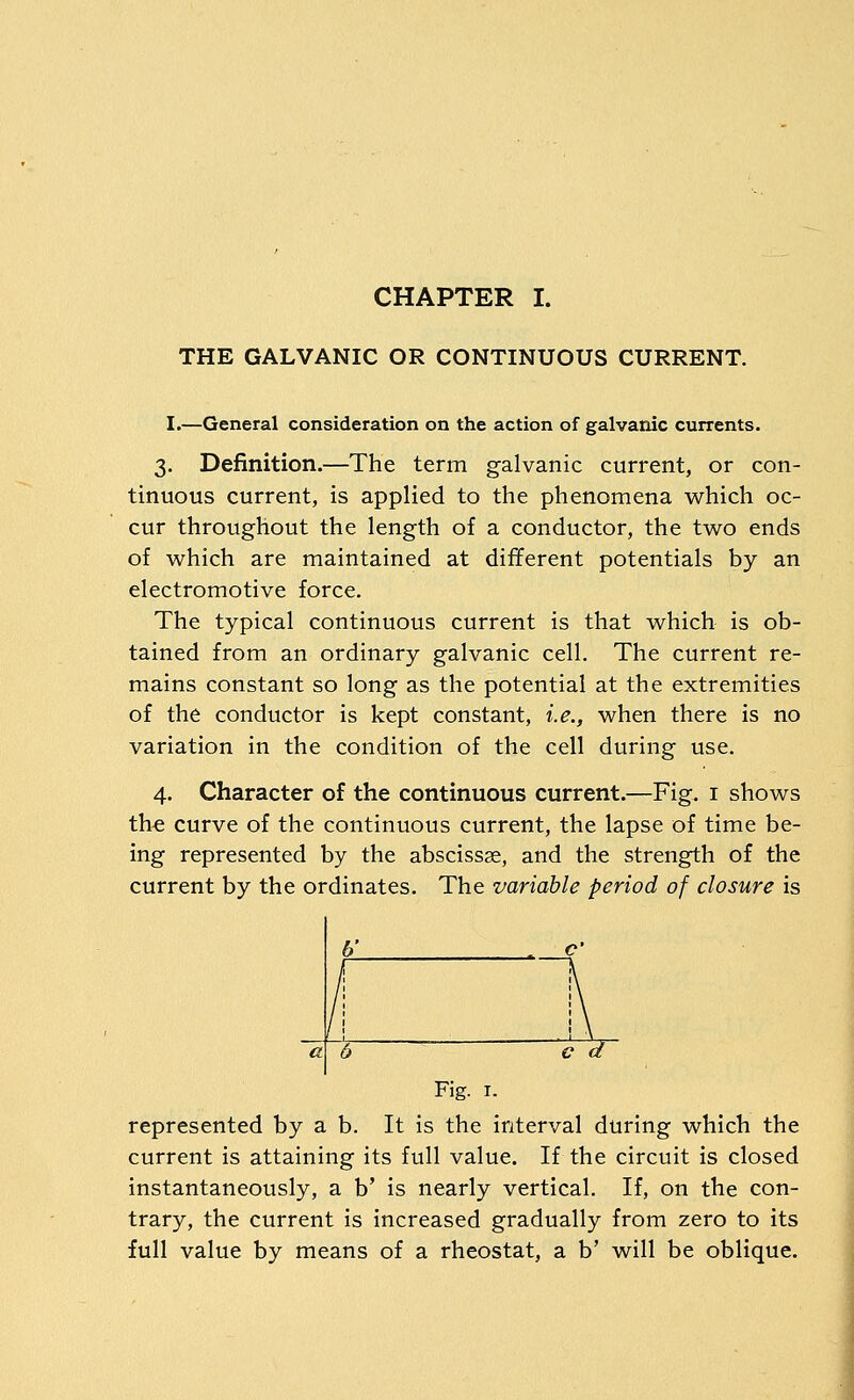 CHAPTER I. THE GALVANIC OR CONTINUOUS CURRENT. I.—General consideration on the action of galvanic currents. 3. Definition.—The term galvanic current, or con- tinuous current, is applied to the phenomena which oc- cur throughout the length of a conductor, the two ends of which are maintained at different potentials by an electromotive force. The typical continuous current is that which is ob- tained from an ordinary galvanic cell. The current re- mains constant so long as the potential at the extremities of the conductor is kept constant, i.e., when there is no variation in the condition of the cell during use. 4. Character of the continuous current.—Fig, i shows the curve of the continuous current, the lapse of time be- ing represented by the abscissae, and the strength of the current by the ordinates. The variable period of closure is 6' Fig. I. represented by a b. It is the interval during which the current is attaining its full value. If the circuit is closed instantaneously, a b' is nearly vertical. If, on the con- trary, the current is increased gradually from zero to its full value by means of a rheostat, a b' will be oblique.