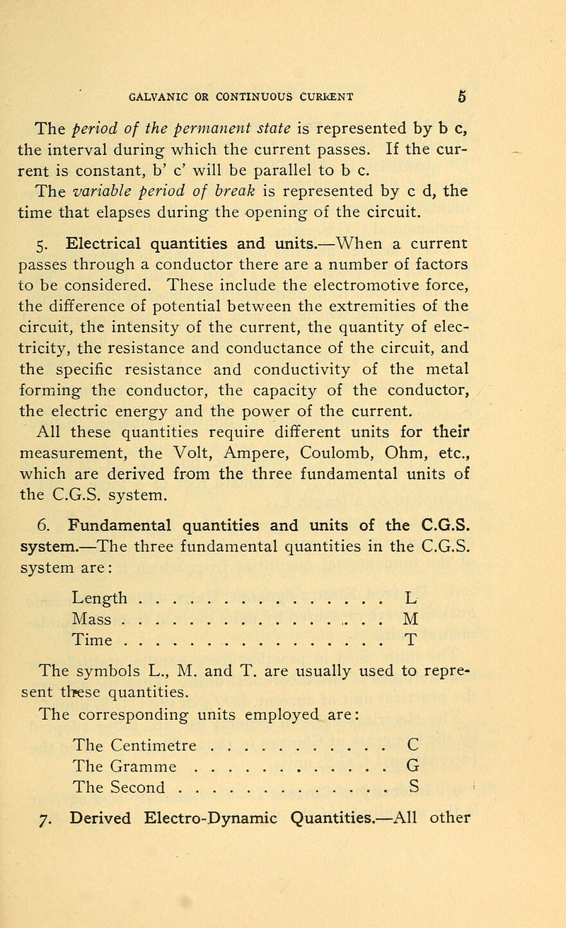 The period of the permanent state is represented by b c, the interval during which the current passes. If the cur- rent is constant, b' c' will be parallel to b c. The variable period of break is represented by c d, the time that elapses during the opening of the circuit. 5. Electrical quantities and units.—When a current passes through a conductor there are a number of factors to be considered. These include the electromotive force, the difference of potential between the extremities of the circuit, the intensity of the current, the quantity of elec- tricity, the resistance and conductance of the circuit, and the specific resistance and conductivity of the metal forming the conductor, the capacity of the conductor, the electric energy and the power of the current. All these quantities require different units for their measurement, the Volt, Ampere, Coulomb, Ohm, etc., which are derived from the three fundamental units of the C.G.S. system. 6. Fundamental quantities and units of the C.G.S. system.—The three fundamental quantities in the C.G.S. system are: Length . . . L Mass M Time T The symbols L., M. and T. are usually used to repre- sent these quantities. The corresponding units employed are: The Centimetre C The Gramme G The Second S ■ 7. Derived Electro-Dynamic Quantities.—All other