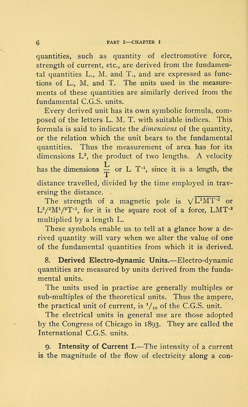 quantities, such as quantity of electromotive force, strength of current, etc., are derived from the fundamen- tal quantities L., M. and T., and are expressed as func- tions of L., M. and T. The units used in the measure- ments of these quantities are similarly derived from the fundamental C.G.S. units. Every derived unit has its ow^n symbolic formula, com- posed of the letters L, M. T. with suitable indices. This formula is said to indicate the dimensioits of the quantity, or the relation w^hich the unit bears to the fundamental quantities. Thus the measurement of area has for its dimensions L^, the product of two lengths. A velocity has the dimensions — or L T^ since it is a length, the distance travelled, divided by the time employed in trav- ersing the distance. The strength of a magnetic pole is yUWY'^ or L^/^M^/^T^, for it is the square root of a force, LMT^^ multiplied by a length L. These symbols enable us to tell at a glance how a de- rived quantity will vary when we alter the value of one of the fundamental quantities from which it is derived. 8. Derived Electro-dynamic Units.—Electro-dynamic quantities are measured by units derived from the funda- mental units. The units used in practise are generally multiples or sub-multiples of the theoretical units. Thus the ampere, the practical unit of current, is ^/jo of the C.G.S. unit. The electrical units in general use are those adopted by the Congress of Chicago in 1893. They are called the International C.G.S. units. 9. Intensity of Current I.—The intensity of a current is the magnitude of the flow of electricity along a con-