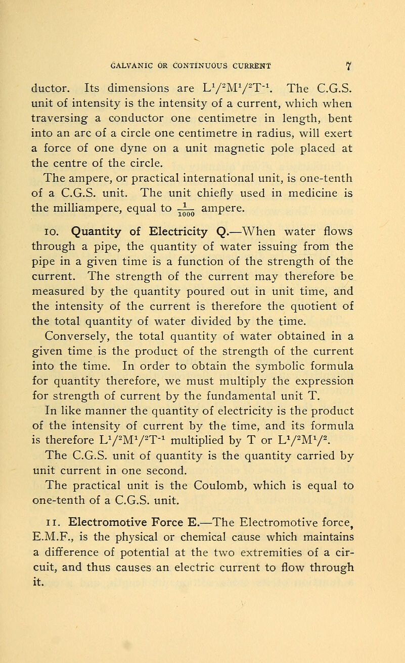 ductor. Its dimensions are LV-MV^T\ The C.G.S. unit of intensity is the intensity of a current, which when traversing a conductor one centimetre in length, bent into an arc of a circle one centimetre in radius, will exert a force of one dyne on a unit magnetic pole placed at the centre of the circle. The ampere, or practical international unit, is one-tenth of a C.G.S. unit. The unit chiefly used in medicine is the milliampere, equal to -^^ ampere. ID. Quantity of Electricity Q.—When water flows through a pipe, the quantity of water issuing from the pipe in a given time is a function of the strength of the current. The strength of the current may therefore be measured by the quantity poured out in unit time, and the intensity of the current is therefore the quotient of the total quantity of water divided by the time. Conversely, the total quantity of water obtained in a given time is the product of the strength of the current into the time. In order to obtain the symbolic formula for quantity therefore, we must multiply the expression for strength of current by the fundamental unit T. In like manner the quantity of electricity is the product of the intensity of current by the time, and its formula is therefore U/^M^/^T-^ multiplied by T or LV^MV^. The C.G.S. unit of quantity is the quantity carried by unit current in one second. The practical unit is the Coulomb, which is equal to one-tenth of a C.G.S. unit. II. Electromotive Force E.—The Electromotive force, E.M.F., is the physical or chemical cause which maintains a difference of potential at the two extremities of a cir- cuit, and thus causes an electric current to flow through it.