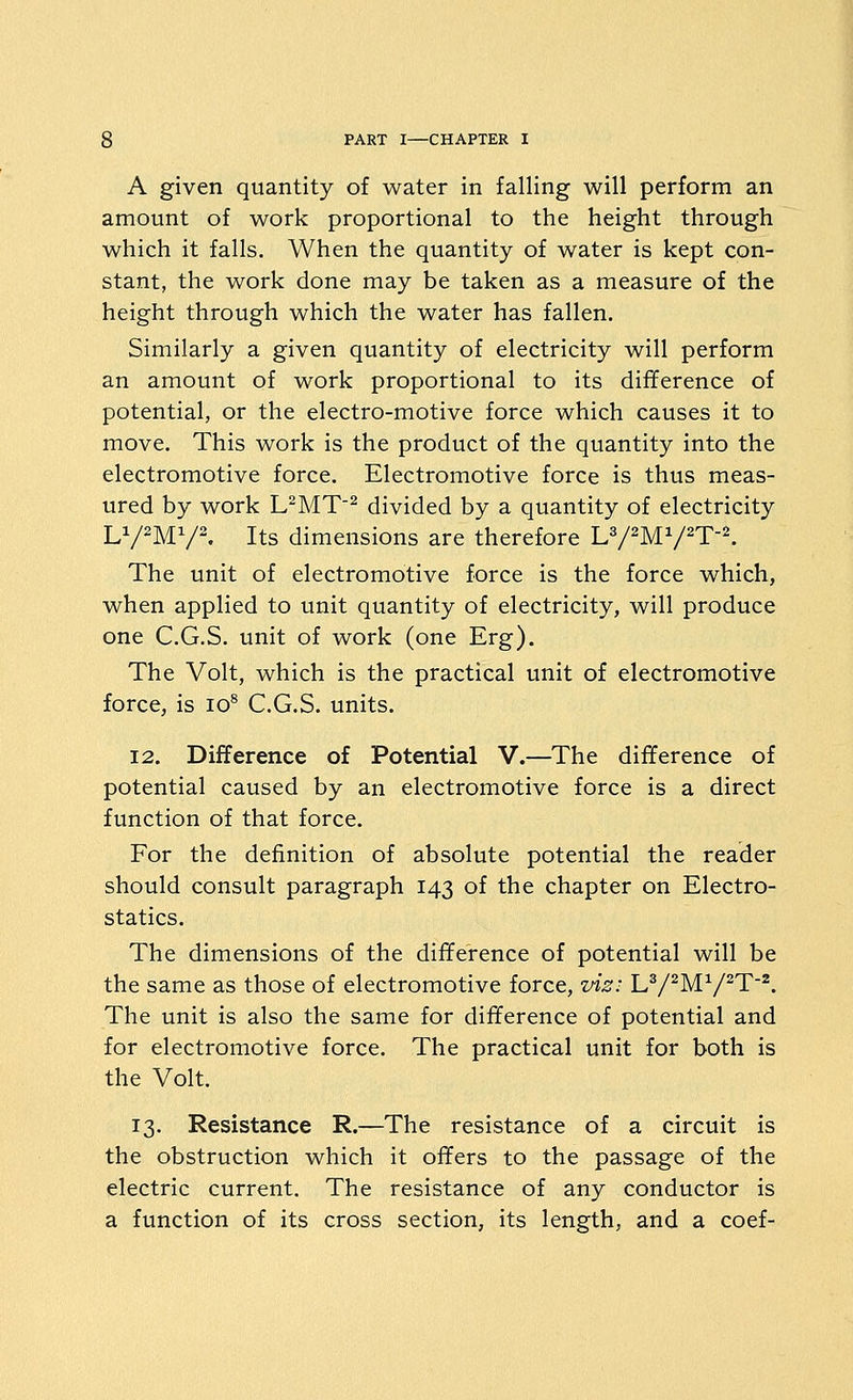 A given quantity of water in falling will perform an amount of work proportional to the height through which it falls. When the quantity of water is kept con- stant, the work done may be taken as a measure of the height through which the water has fallen. Similarly a given quantity of electricity will perform an amount of work proportional to its difference of potential, or the electro-motive force which causes it to move. This work is the product of the quantity into the electromotive force. Electromotive force is thus meas- ured by work L^MT^ divided by a quantity of electricity LV'MV^. Its dimensions are therefore U/^M^^T-K The unit of electromotive force is the force which, when applied to unit quantity of electricity, will produce one C.G.S. unit of work (one Erg). The Volt, which is the practical unit of electromotive force, is lo^ C.G.S. units. 12. Difference of Potential V.—The diflference of potential caused by an electromotive force is a direct function of that force. For the definition of absolute potential the reader should consult paragraph 143 of the chapter on Electro- statics. The dimensions of the difference of potential will be the same as those of electromotive force, vis: LV^MV^T'^. The unit is also the same for difference of potential and for electromotive force. The practical unit for both is the Volt. 13. Resistance R.—The resistance of a circuit is the obstruction which it offers to the passage of the electric current. The resistance of any conductor is a function of its cross section, its length, and a coef-