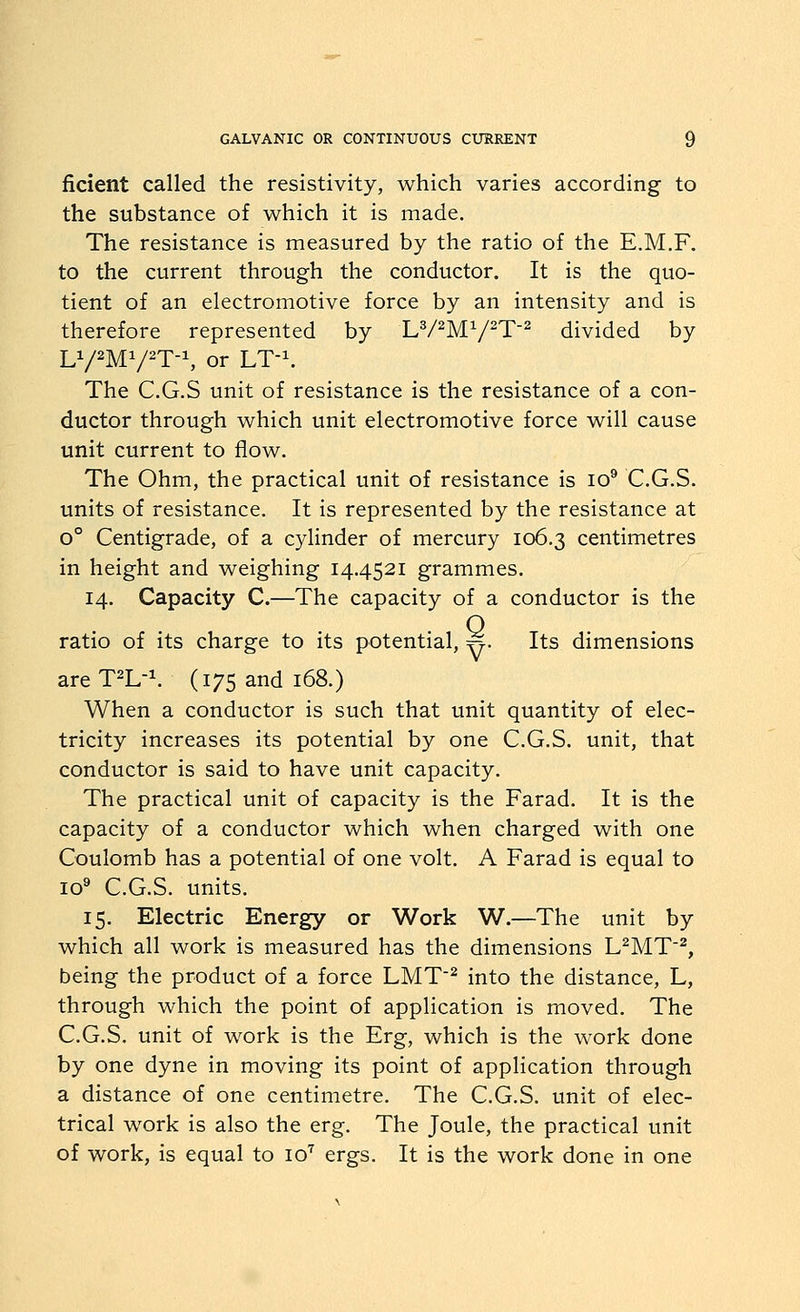 ficient called the resistivity, which varies according to the substance of w^hich it is made. The resistance is measured by the ratio of the E.M.F. to the current through the conductor. It is the quo- tient of an electromotive force by an intensity and is therefore represented by LV^MV^T^ divided by LY2M1/2T-1, or LT-^ The C.G.S unit of resistance is the resistance of a con- ductor through w^hich unit electromotive force v^ill cause unit current to flow. The Ohm, the practical unit of resistance is lo® C.G.S. units of resistance. It is represented by the resistance at o° Centigrade, of a cylinder of mercury 106.3 centimetres in height and weighing 14.4521 grammes. 14. Capacity C.—The capacity of a conductor is the ratio of its charge to its potential, ^. Its dimensions areT^L-^ (175 and 168.) When a conductor is such that unit quantity of elec- tricity increases its potential by one C.G.S. unit, that conductor is said to have unit capacity. The practical unit of capacity is the Farad. It is the capacity of a conductor which when charged with one Coulomb has a potential of one volt. A Farad is equal to 10® C.G.S. units. 15. Electric Energy or Work W.—The unit by which all work is measured has the dimensions L^MT^, being the product of a force LMT^ into the distance, L, through which the point of application is moved. The C.G.S. unit of work is the Erg, which is the work done by one dyne in moving its point of application through a distance of one centimetre. The C.G.S. unit of elec- trical work is also the erg. The Joule, the practical unit of work, is equal to 10'' ergs. It is the work done in one