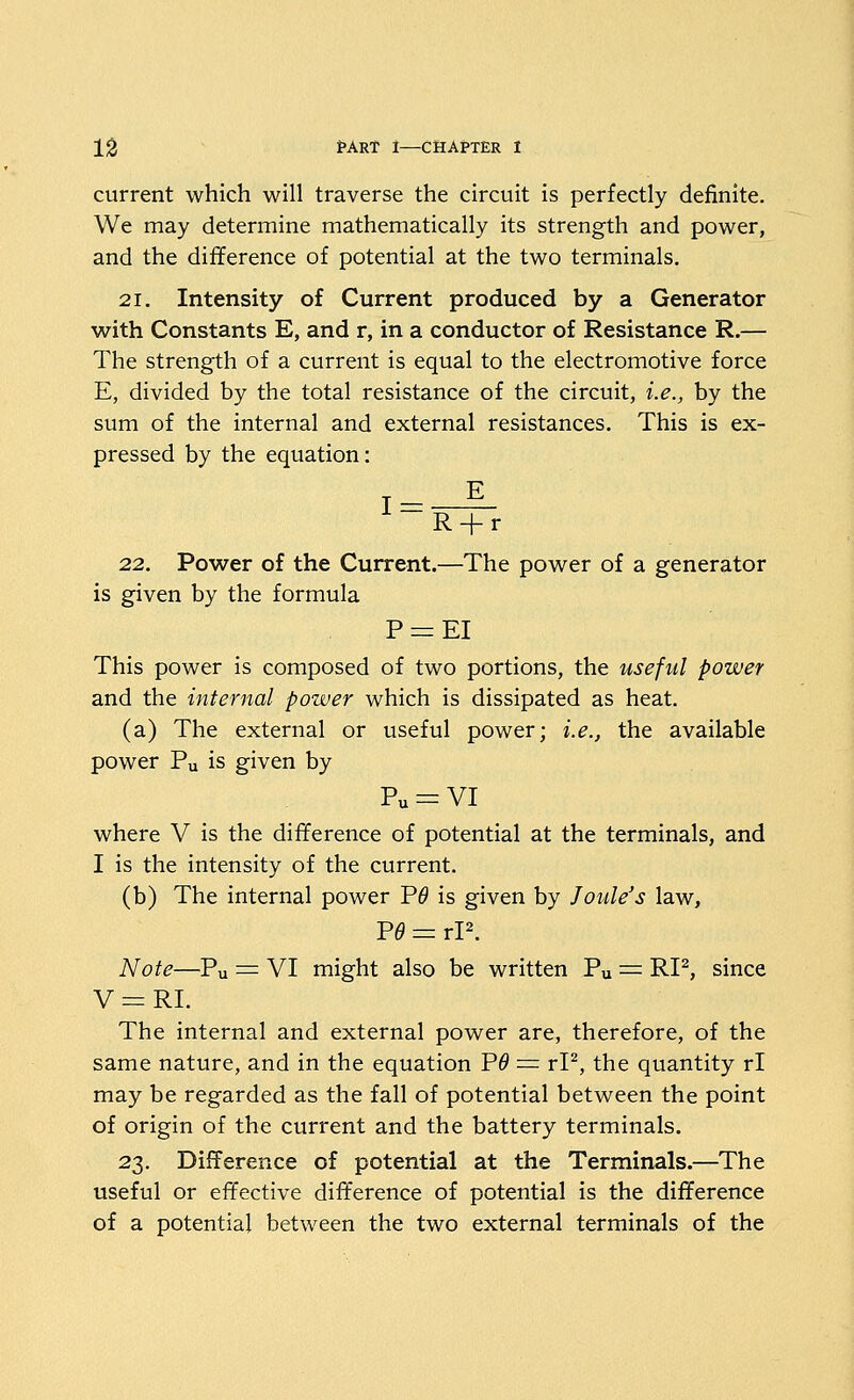 current which will traverse the circuit is perfectly definite. We may determine mathematically its strength and power, and the difference of potential at the two terminals. 21. Intensity of Current produced by a Generator with Constants E, and r, in a conductor of Resistance R.— The strength of a current is equal to the electromotive force E, divided by the total resistance of the circuit, i.e., by the sum of the internal and external resistances. This is ex- pressed by the equation: 1 = -^ R-f r 22. Power of the Current.—The power of a generator is given by the formula P r= EI This power is composed of two portions, the useful power and the internal power which is dissipated as heat. (a) The external or useful power; i.e., the available power Pu is given by Pu = VI where V is the difference of potential at the terminals, and I is the intensity of the current. (b) The internal power P^ is given by Joule's law, P^ = rP. Note—Pu = VI might also be written Pu = RI^, since V=:RI. The internal and external power are, therefore, of the same nature, and in the equation Vd = rP, the quantity rl may be regarded as the fall of potential between the point of origin of the current and the battery terminals. 23. Difference of potential at the Terminals.—The useful or effective difference of potential is the difference of a potential between the two external terminals of the