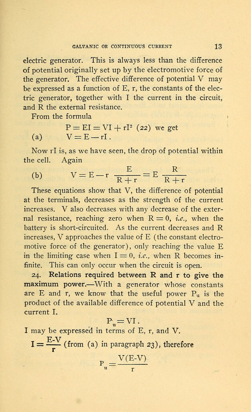 electric generator. This is always less than the difference of potential originally set up by the electromotive force of the generator. The effective difference of potential V may be expressed as a function of E, r, the constants of the elec- tric generator, together with I the current in the circuit, and R the external resistance. From the formula P = EI = VI + rP (22) we get (a) V=:E —rl. Now rl is, as we have seen, the drop of potential within the cell. Again (b) v=E-r —^ = E -^ R + r R + r These equations show that V, the difference of potential at the terminals, decreases as the strength of the current increases. V also decreases with any decrease of the exter- nal resistance, reaching zero when R ^ 0, i.e., when the battery is short-circuited. As the current decreases and R increases, V approaches the value of E (the constant electro- motive force of the generator), only reaching the value E in the Hmiting case when 1 = 0, i.e., when R becomes in- finite. This can only occur when the circuit is open. 24. Relations required between R and r to give the maximum power.—With a generator whose constants are E and r, we know that the useful power Pu is the product of the available difference of potential V and the current I. P =:VI. u I may be expressed in terms of E, r, and V. E-V I = (from (a) in paragraph 23), therefore r V(E-V)