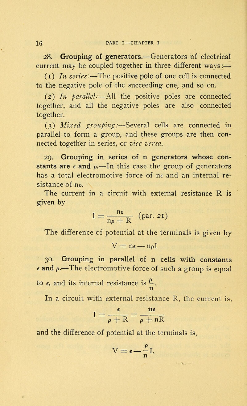 28. Grouping of generators.—Generators of electrical current may be coupled together in three different ways:— (i) In series:—The positive pole of one cell is connected to the negative pole of the succeeding one, and so on. (2) In parallel'-—All the positive poles are connected together, and all the negative poles are also connected together. (3) Mixed grouping:—Several cells are connected in parallel to form a group, and these groups are then con- nected together in series, or vice versa. 29. Grouping in series of n generators whose con- stants are e and p.—In this case the group of generators has a total electromotive force of ne and an internal re- sistance of np. The current in a circuit with external resistance R is given by The difference of potential at the terminals is given by V = ne — npl 30. Grouping in parallel of n cells with constants c and p.—The electromotive force of such a group is equal to €, and its internal resistance is -. n In a circuit with external resistance R, the current is, e ne p + R p + nR and the difference of potential at the terminals is, n