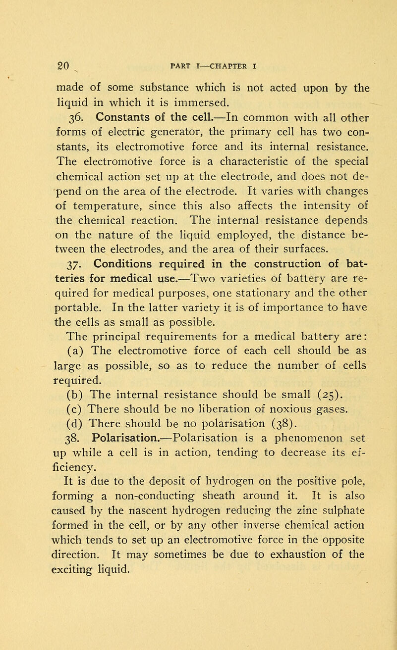 made of some substance which is not acted upon by the Hquid in which it is immersed. 36. Constants of the cell.—In common with all other forms of electric generator, the primary cell has two con- stants, its electromotive force and its internal resistance. The electromotive force is a characteristic of the special chemical action set up at the electrode, and does not de- pend on the area of the electrode. It varies with changes of temperature, since this also affects the intensity of the chemical reaction. The internal resistance depends on the nature of the liquid employed, the distance be- tween the electrodes, and the area of their surfaces. 37. Conditions required in the construction of bat- teries for medical use.—Two varieties of battery are re- quired for medical purposes, one stationary and the other portable. In the latter variety it is of importance to have the cells as small as possible. The principal requirements for a medical battery are: (a) The electromotive force of each cell should be as large as possible, so as to reduce the number of cells required. (b) The internal resistance should be small (25). (c) There should be no liberation of noxious gases. (d) There should be no polarisation (38). 38. Polarisation.—Polarisation is a phenomenon set up while a cell is in action, tending to decrease its ef- ficiency. It is due to the deposit of hydrogen on the positive pole, forming a non-conducting sheath around it. It is also caused by the nascent hydrogen reducing the zinc sulphate formed in the cell, or by any other inverse chemical action which tends to set up an electromotive force in the opposite direction. It may sometimes be due to exhaustion of the exciting liquid.