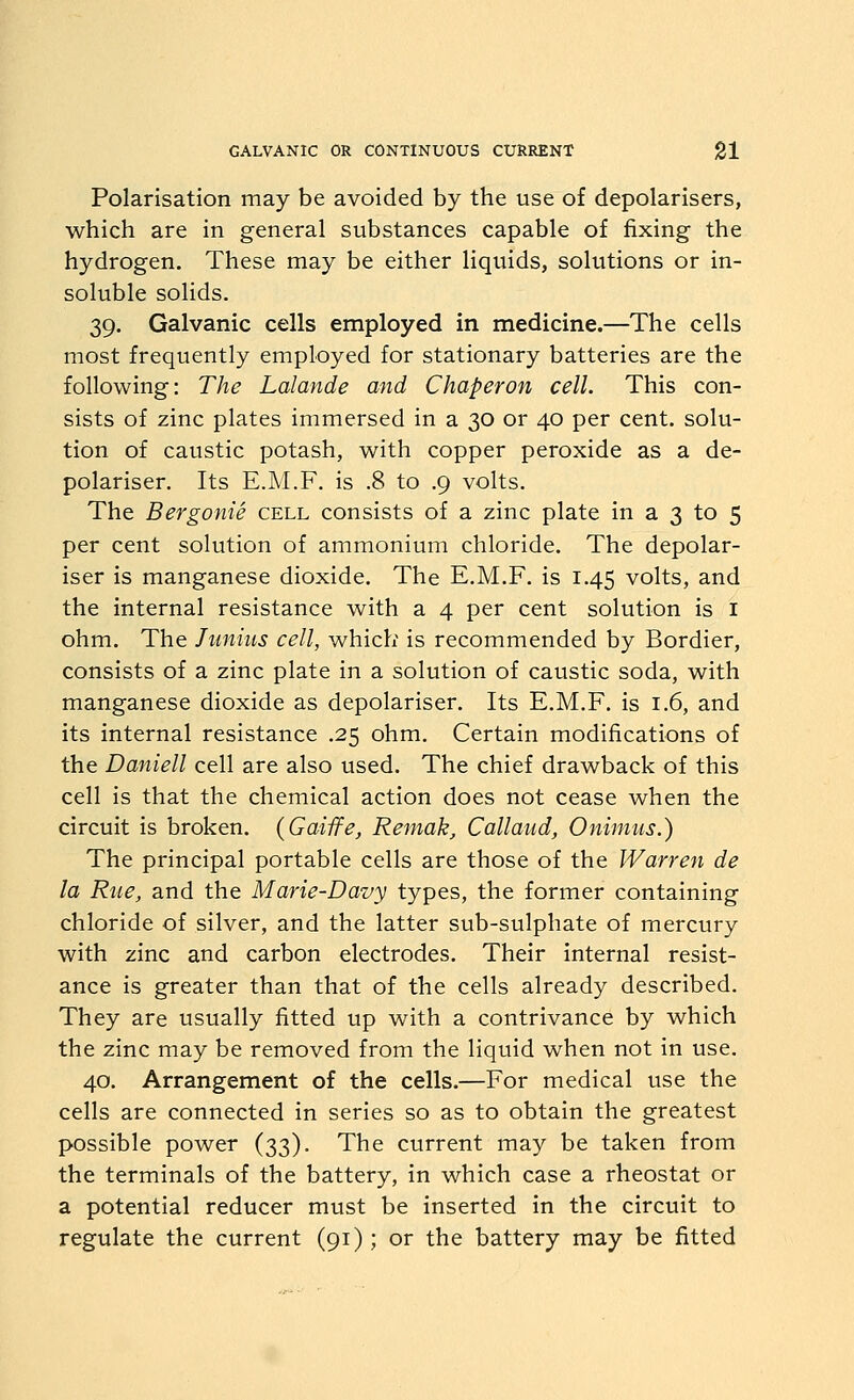 Polarisation may be avoided by the use of depolarisers, which are in general substances capable of fixing the hydrogen. These may be either liquids, solutions or in- soluble solids. 39. Galvanic cells employed in medicine.—The cells most frequently employed for stationary batteries are the following: The Lalande and Chaperon cell. This con- sists of zinc plates immersed in a 30 or 40 per cent, solu- tion of caustic potash, with copper peroxide as a de- polariser. Its E.M.F. is .8 to .9 volts. The Bergonie cell consists of a zinc plate in a 3 to 5 per cent solution of ammonium chloride. The depolar- iser is manganese dioxide. The E.M.F. is 1.45 volts, and the internal resistance with a 4 per cent solution is i ohm. The Junius cell, which is recommended by Bordier, consists of a zinc plate in a solution of caustic soda, with manganese dioxide as depolariser. Its E.M.F. is 1.6, and its internal resistance .25 ohm. Certain modifications of the Daniell cell are also used. The chief drawback of this cell is that the chemical action does not cease when the circuit is broken. {Gaiife, Remak, Callaiid, Onimus.) The principal portable cells are those of the Warren de la Rue, and the Marie-Davy types, the former containing chloride of silver, and the latter sub-sulphate of mercury with zinc and carbon electrodes. Their internal resist- ance is greater than that of the cells already described. They are usually fitted up with a contrivance by which the zinc may be removed from the liquid when not in use. 40. Arrangement of the cells.—For medical use the cells are connected in series so as to obtain the greatest possible power (33). The current may be taken from the terminals of the battery, in which case a rheostat or a potential reducer must be inserted in the circuit to regulate the current (91); or the battery may be fitted