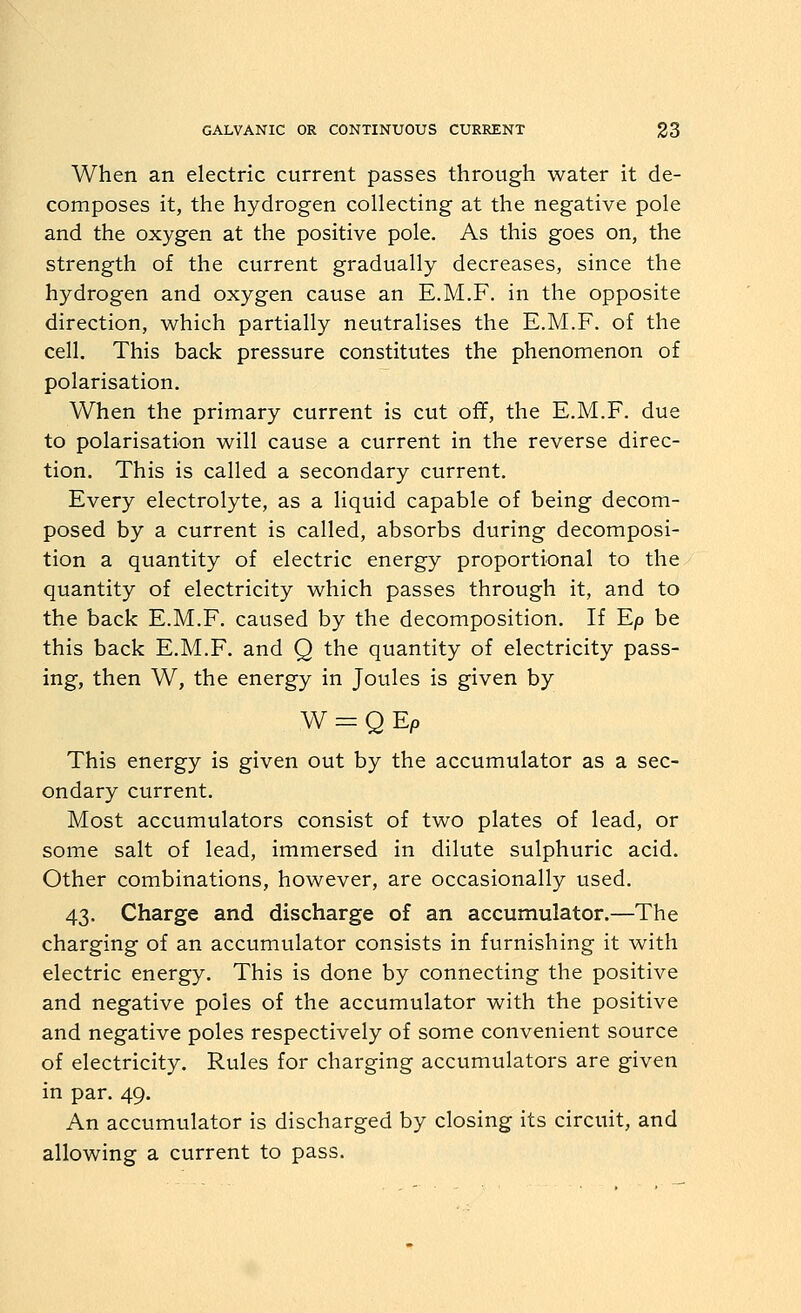 When an electric current passes through water it de- composes it, the hydrogen collecting at the negative pole and the oxygen at the positive pole. As this goes on, the strength of the current gradually decreases, since the hydrogen and oxygen cause an E.M.F, in the opposite direction, which partially neutralises the E.M.F. of the cell. This back pressure constitutes the phenomenon of polarisation. When the primary current is cut off, the E.M.F. due to polarisation will cause a current in the reverse direc- tion. This is called a secondary current. Every electrolyte, as a liquid capable of being decom- posed by a current is called, absorbs during decomposi- tion a quantity of electric energy proportional to the quantity of electricity which passes through it, and to the back E.M.F. caused by the decomposition. If Ep be this back E.M.F. and Q the quantity of electricity pass- ing, then W, the energy in Joules is given by W = Q Ep This energy is given out by the accumulator as a sec- ondary current. Most accumulators consist of two plates of lead, or some salt of lead, immersed in dilute sulphuric acid. Other combinations, however, are occasionally used. 43. Charge and discharge of an accumulator.—The charging of an accumulator consists in furnishing it with electric energy. This is done by connecting the positive and negative poles of the accumulator with the positive and negative poles respectively of some convenient source of electricity. Rules for charging accumulators are given in par. 49. An accumulator is discharged by closing its circuit, and allowing a current to pass.