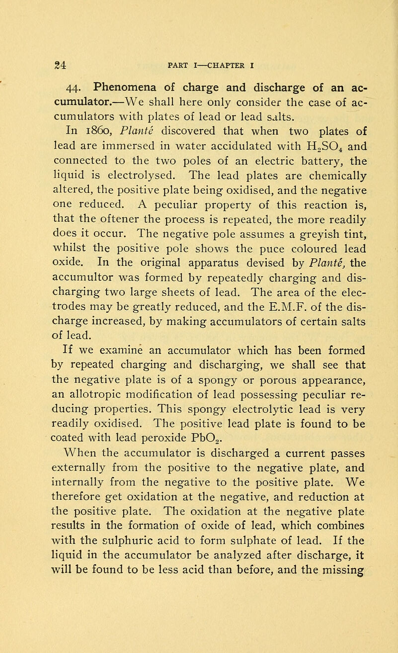 44. Phenomena of charge and discharge of an ac- cumulator.—We shall here only consider the case of ac- cumulators with plates of lead or lead salts. In i860, Plante discovered that when two plates of lead are immersed in water accidulated with H2SO4 and connected to the two poles of an electric battery, the liquid is electrolysed. The lead plates are chemically altered, the positive plate being oxidised, and the negative one reduced. A peculiar property of this reaction is, that the oftener the process is repeated, the more readily does it occur. The negative pole assumes a greyish tint, whilst the positive pole shows the puce coloured lead oxide. In the original apparatus devised by Plante, the accumultor was formed by repeatedly charging and dis- charging two large sheets of lead. The area of the elec- trodes may be greatly reduced, and the E.M.F. of the dis- charge increased, by making accumulators of certain salts of lead. If we examine an accumulator which has been formed by repeated charging and discharging, we shall see that the negative plate is of a spongy or porous appearance, an allotropic modification of lead possessing peculiar re- ducing properties. This spongy electrolytic lead is very readily oxidised. The positive lead plate is found to be coated with lead peroxide PbOa. When the accumulator is discharged a current passes externally from the positive to the negative plate, and internally from the negative to the positive plate. We therefore get oxidation at the negative, and reduction at the positive plate. The oxidation at the negative plate results in the formation of oxide of lead, which combines with the sulphuric acid to form sulphate of lead. If the liquid in the accumulator be analyzed after discharge, it will be found to be less acid than before, and the missing