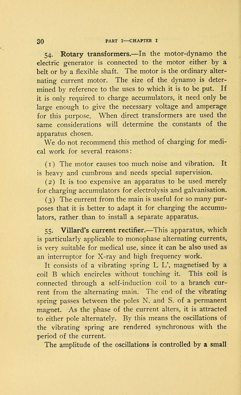 54. Rotary transformers.—In the motor-dynamo the electric generator is connected to the motor either by a belt or by a flexible shaft. The motor is the ordinary alter- nating current motor. The size of the dynamo is deter- mined by reference to the uses to which it is to be put. If it is only required to charge accumulators, it need only be large enough to give the necessary voltage and amperage for this purpose. When direct transformers are used the same considerations will determine the constants of the apparatus chosen. We do not recommend this method of charging for medi- cal work for several reasons: (i) The motor causes too much noise and vibration. It is heavy and cumbrous and needs special supervision. (2) It is too expensive an apparatus to be used merely for charging accumulators for electrolysis and galvanisation, (3) The current from the main is useful for so many pur- poses that it is better to adapt it for charging the accumu- lators, rather than to install a separate apparatus. 55. Villard's current rectifier.—This apparatus, which is particularly applicable to monophase alternating currents, is very suitable for medical use, since it can be also used as an interruptor for X-ray and high frequency work. It consists of a vibrating spring L L', magnetised by a coil B which encircles without touching it. This coil is connected through a self-induction coil to a branch cur- rent from the alternating main. The end of the vibrating spring passes between the poles N. and S. of a permanent magnet. As the phase of the current alters, it is attracted to either pole alternately. By this means the oscillations of the vibrating spring are rendered synchronous with the period of the current. The amplitude of the oscillations is controlled by a small