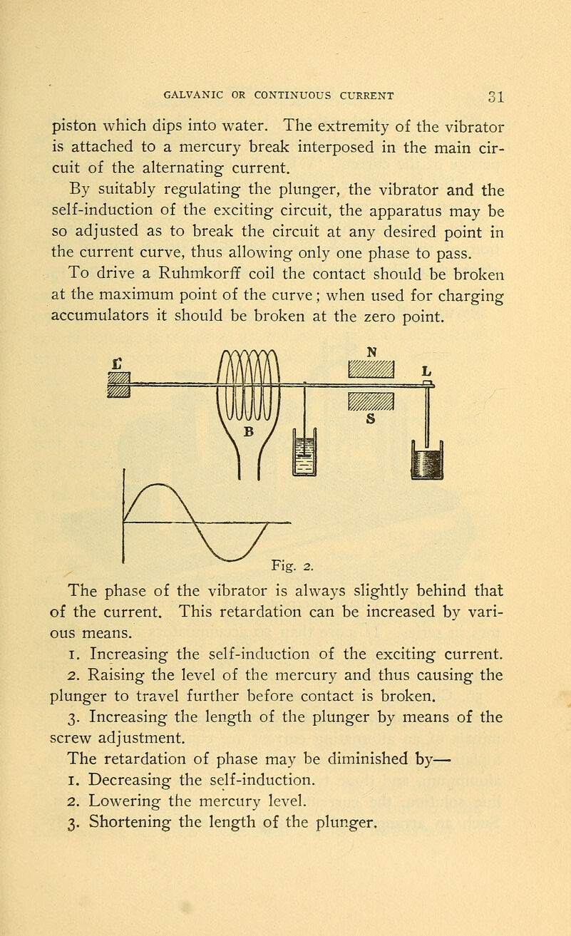 piston which dips into water. The extremity of the vibrator is attached to a mercury break interposed in the main cir- cuit of the alternating current. By suitably regulating the plunger, the vibrator and the self-induction of the exciting circuit, the apparatus may be so adjusted as to break the circuit at any desired point in the current curve, thus allowing only one phase to pass. To drive a Ruhmkorff coil the contact should be broken at the maximum point of the curve; when used for charging accumulators it should be broken at the zero point. Fig. 2. The phase of the vibrator is always slightly behind that of the current. This retardation can be increased by vari- ous means. 1. Increasing the self-induction of the exciting current. 2. Raising the level of the mercury and thus causing the plunger to travel further before contact is broken. 3. Increasing the length of the plunger by means of the screw adjustment. The retardation of phase may be diminished by— 1. Decreasing the self-induction. 2. Lowering the mercury level. 3. Shortening the length of the plunger.