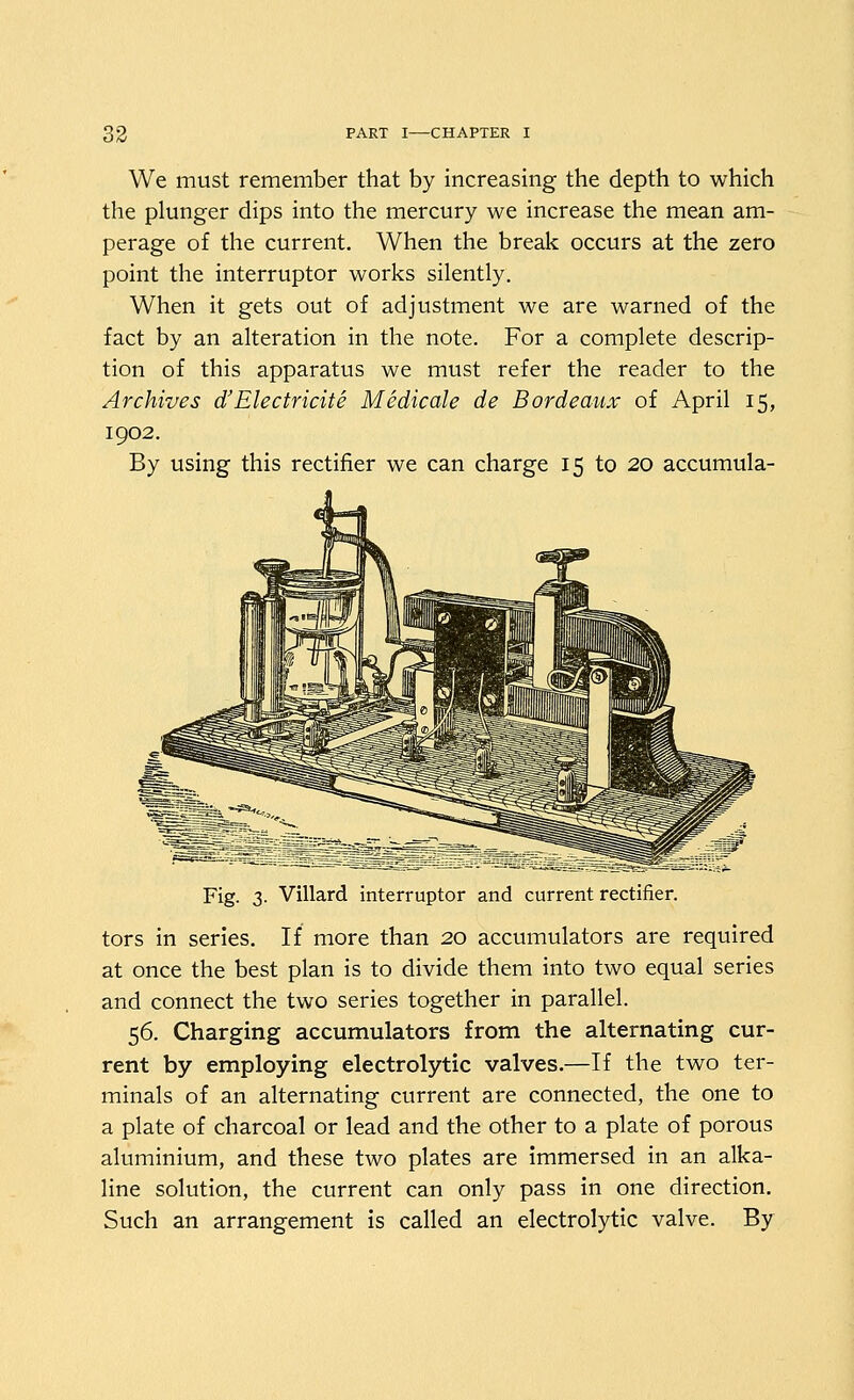 We must remember that by increasing the depth to which the plunger dips into the mercury we increase the mean am- perage of the current. When the break occurs at the zero point the interruptor works silently. When it gets out of adjustment we are warned of the fact by an alteration in the note. For a complete descrip- tion of this apparatus we must refer the reader to the Archives d'Electricite Medicale de Bordeaux of April 15, 1902. By using this rprtifipr wp can charge 15 to 20 accumula- Fig. 3. Villard interruptor and current rectifier. tors in series. If more than 20 accumulators are required at once the best plan is to divide them into two equal series and connect the two series together in parallel. 56. Charging accumulators from the alternating cur- rent by employing electrolytic valves.—If the two ter- minals of an alternating current are connected, the one to a plate of charcoal or lead and the other to a plate of porous aluminium, and these two plates are Immersed in an alka- line solution, the current can only pass in one direction. Such an arrangement is called an electrolytic valve. By