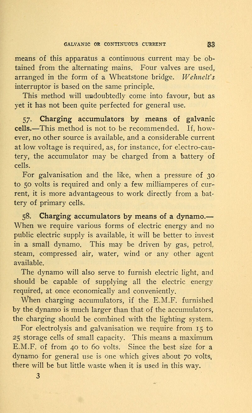 means of this apparatus a continuous current may be ob- tained from the alternating mains. Four valves are used, arranged in the form of a Wheatstone bridge. Wehnelt's interruptor is based on the same principle. This method will undoubtedly come into favour, but as yet it has not been quite perfected for general use. 57. Charging accumulators by means of galvanic cells.—This method is not to be recommended. If, how- ever, no other source is available, and a considerable current at low voltage is required, as, for instance, for electro-cau- tery, the accumulator may be charged from a !)attery of cells. For galvanisation and the like, when a pressure of 30 to 50 volts is required and only a few milliamperes of cur- rent, it is more advantageous to work directly from a bat- tery of primary cells. 58. Charging accumulators by means of a dynamo.— When we require various forms of electric energy and no public electric supply is available, it will be better to invest in a small dynamo. This may be driven by gas, petrol, steam, compressed air, water, wind or any other agent available. The dynamo will also serve to furnish electric light, and should be capable of supplying all the electric energy required, at once economically and conveniently. When charging accumulators, if the E.M.F. furnished by the dynamo is much larger than that of the accumulators, the charging should be combined with the lighting system. For electrolysis and galvanisation we require from 15 to 25 storage cells of small capacity. This means a maximum E.M.F. of from 40 to 60 volts. Since the best size for a dynamo for general use is one which gives about 70 volts, there will be but little waste when it is used in this way. 3