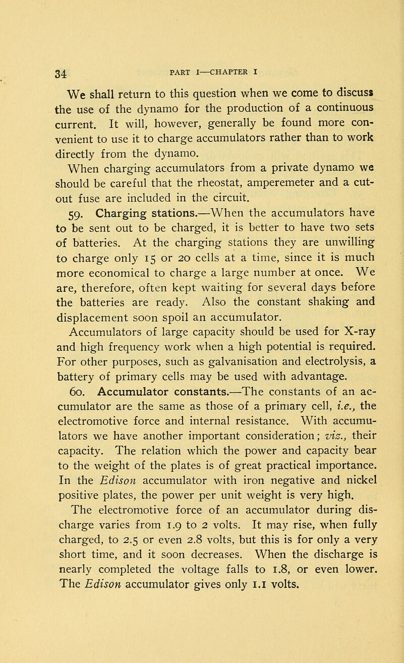 We shall return to this question when we come to discuss the use of the dynamo for the production of a continuous current. It will, however, generally be found more con- venient to use it to charge accumulators rather than to work directly from the dynamo. When charging accumulators from a private dynamo we should be careful that the rheostat, amperemeter and a cut- out fuse are included in the circuit. 59. Charging stations.—When the accumulators have to be sent out to be charged, it is better to have two sets of batteries. At the charging stations they are unwilling to charge only 15 or 20 cells at a time, since it is much more economical to charge a large number at once. We are, therefore, often kept waiting for several days before the batteries are ready. Also the constant shaking and displacement soon spoil an accumulator. Accumulators of large capacity should be used for X-ray and high frequency work when a high potential is required. For other purposes, such as galvanisation and electrolysis, a battery of primary cells may be used with advantage. 60. Accumulator constants.—The constants of an ac- cumulator are the same as those of a primary cell, i.e., the electromotive force and internal resistance. With accumu- lators we have another important consideration; vis., their capacity. The relation which the power and capacity bear to the weight of the plates is of great practical importance. In the Edison accumulator with iron negative and nickel positive plates, the power per unit weight is very high. The electromotive force of an accumulator during dis- charge varies from 1.9 to 2 volts. It may rise, when fully charged, to 2.5 or even 2.8 volts, but this is for only a very short time, and it soon decreases. When the discharge is nearly completed the voltage falls to 1.8, or even lower. The Edison accumulator gives only i.i volts.