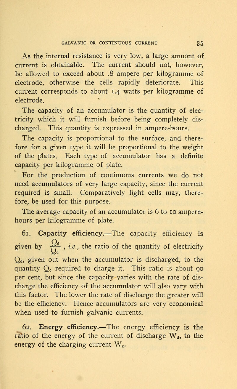 As the internal resistance is very low, a large amuont of current is obtainable. The current should not, however, be allowed to exceed about .8 ampere per kilogramme of electrode, otherwise the cells rapidly deteriorate. This current corresponds to about 1.4 watts per kilogramme of electrode. The capacity of an accumulator is the quantity of elec- tricity which it will furnish before being completely dis- charged. This quantity is expressed in ampere-hours. The capacity is proportional to the surface, and there- fore for a given type it will be proportional to the weight of the plates. Each type of accumulator has a definite capacity per kilogramme of plate. For the production of continuous currents we do not need accumulators of very large capacity, since the current required is small. Comparatively light cells may, there- fore, be used for this purpose. The average capacity of an accumulator is 6 to 10 ampere- hours per kilogramme of plate. 61. Capacity efficiency.—The capacity efficiency is given by ■^- , i.e., the ratio of the quantity of electricity Qd, given out when the accumulator is discharged, to the quantity Qc required to charge it. This ratio is about 90 per cent, but since the capacity varies with the rate of dis- charge the efficiency of the accumulator will also vary with this factor. The lower the rate of discharge the greater will be the efficiency. Hence accumulators are very economical when used to furnish galvanic currents. 62. Energy efficiency.—The energy efficiency is the ratio of the energy of the current of discharge Wd, to the energy of the charging current Wc-