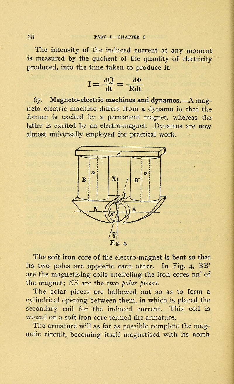 The intensity of the induced current at any moment is measured by the quotient of the quantity of electricity produced, into the time taken to produce it. ~ dt d'^ Rdt (yj. Magneto-electric machines and dynamos.—A mag- neto electric machine differs from a dynamo in that the former is excited by a permanent magnet, whereas the latter is excited by an electro-magnet. Dynamos are now almost universally employed for practical work. The soft iron core of the electro-magnet is bent so that its two poles are opposite each other. In Fig. 4, BB' are the magnetising coils encircling the iron cores nn' of the magnet; NS are the two polar pieces. The polar pieces are hollowed out so as to form a cylindrical opening between them, in which is placed the secondary coil for the induced current. This coil is wound on a soft iron core termed the armature. The armature will as far as possible complete the mag- netic circuit, becoming itself magnetised with its north