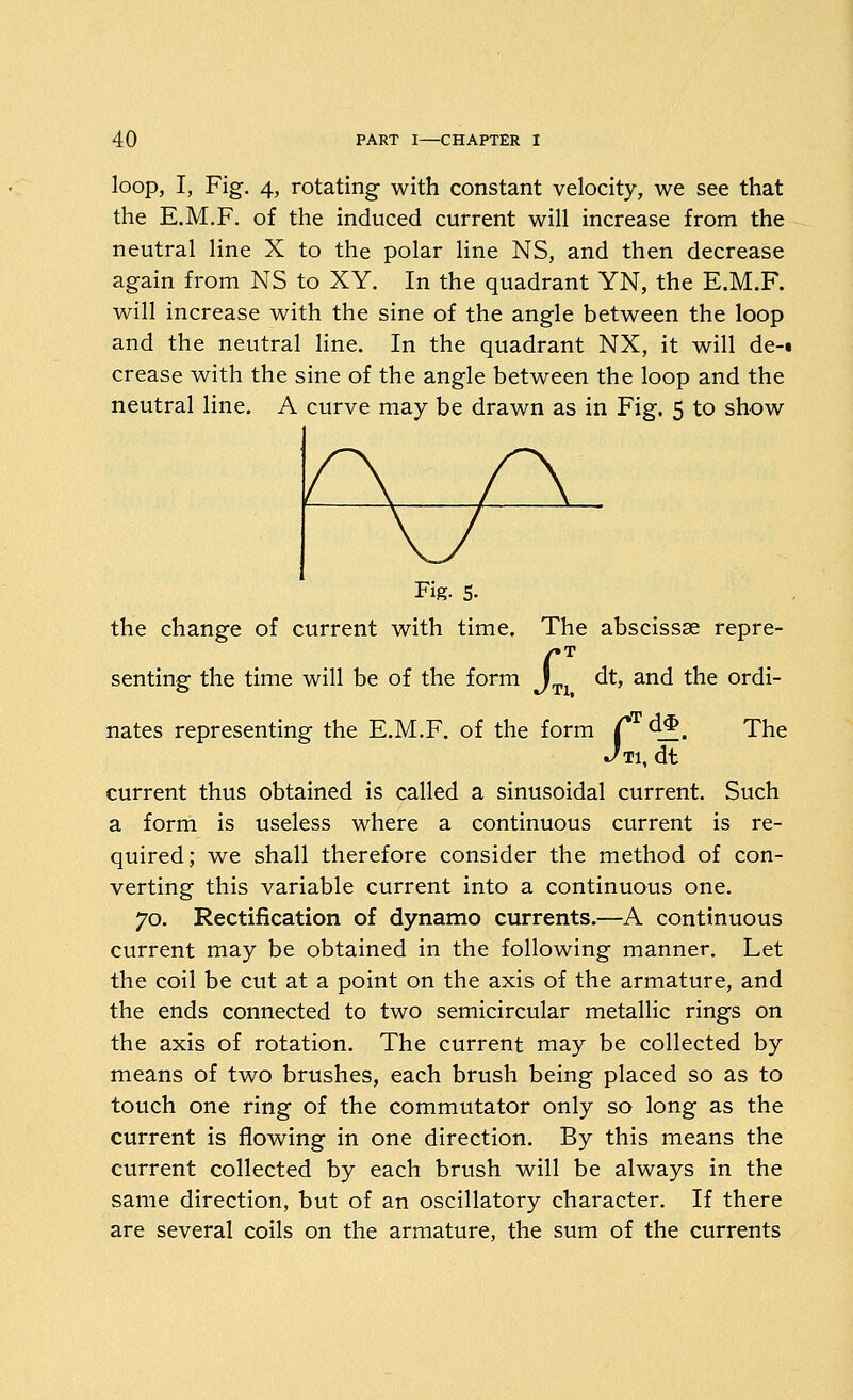 loop, I, Fig. 4, rotating with constant velocity, we see that the E.M.F. of the induced current will increase from the neutral line X to the polar line NS, and then decrease again from NS to XY. In the quadrant YN, the E.M.F. will increase with the sine of the angle between the loop and the neutral Hne. In the quadrant NX, it will de-t crease with the sine of the angle between the loop and the neutral line. A curve may be drawn as in Fig. 5 to show Fig. s. the change of current with time. The abscissae repre- senting the time will be of the form J^^ dt, and the ordi- nates representing the E.M.F. of the form C 45. The ^Ti, dt current thus obtained is called a sinusoidal current. Such a form is useless where a continuous current is re- quired; we shall therefore consider the method of con- verting this variable current into a continuous one. 70. Rectification of dynamo currents.—A continuous current may be obtained in the following manner. Let the coil be cut at a point on the axis of the armature, and the ends connected to two semicircular metallic rings on the axis of rotation. The current may be collected by means of two brushes, each brush being placed so as to touch one ring of the commutator only so long as the current is flowing in one direction. By this means the current collected by each brush will be always in the same direction, but of an oscillatory character. If there are several coils on the armature, the sum of the currents