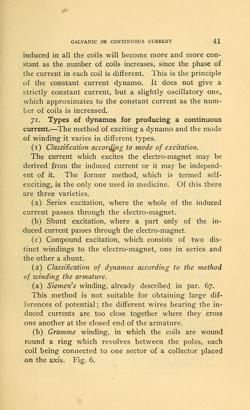 induced in all the coils will become more and more con- stant as the number of coils increases, since the phase of the current in each coil is different. This is the principle of the constant current dynamo. It does not give a strictly constant current, but a slightly oscillatory one, which approximates to the constant current as the num- ber of coils is increased. 71. Types of dynamos for producing a continuous current.—The method of exciting a dynamo and the mode of winding it varies in different types. (i) Classification according to mode of excitation. The current which excites the electro-magnet may be derived from the induced current or it may be independ- ent of it. The former method^ which is termed self- exciting, is the only one used in medicine. Of this there are three varieties. (a) Series excitation, where the whole of the induced current passes through the electro-magnet. (b) Shunt excitation, where a part only of the in- duced current passes through the electro-magnet. (c) Compound excitation, which consists of two dis- tinct windings to the electro-magnet, one in series and the other a shunt. (2) Classification of dynamos according to the method of winding the armature. (a) Siemen's winding, already described in par. 67. This method is not suitable for obtaining large dif- ferences of potential; the different wires bearing the in- duced currents are too close together where they cross one another at the closed end of the armature. (b) Gramme winding, in which the coils are wound round a ring which revolves between the poles, each coil being connected to one sector of a collector placed on the axis. Fig. 6.