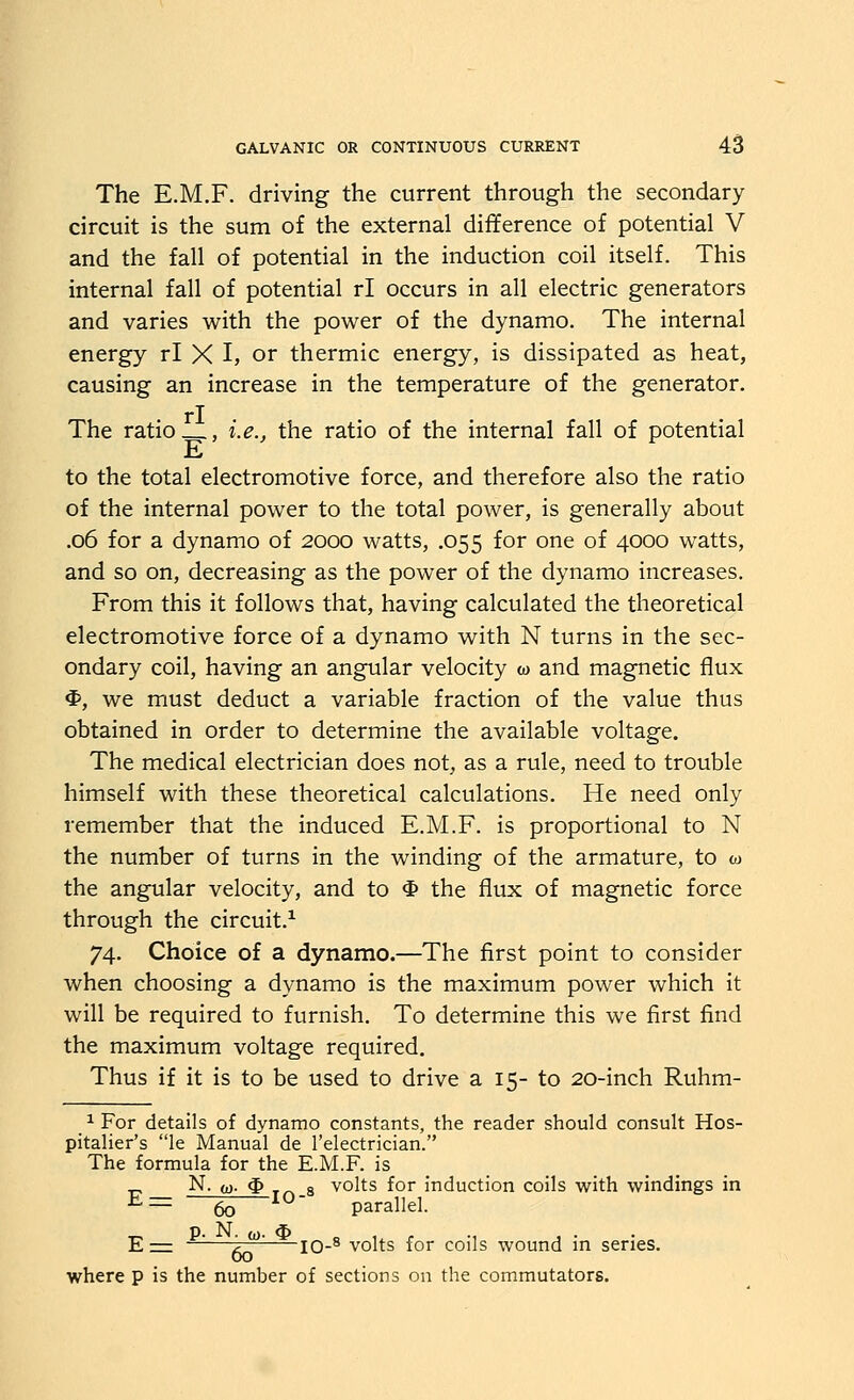 The E.M.F. driving the current through the secondary circuit is the sum of the external difference of potential V and the fall of potential in the induction coil itself. This internal fall of potential rl occurs in all electric generators and varies with the power of the dynamo. The internal energy rl X I, or thermic energy, is dissipated as heat, causing an increase in the temperature of the generator, rl The ratio , i.e., the ratio of the internal fall of potential E to the total electromotive force, and therefore also the ratio of the internal power to the total power, is generally about .06 for a dynamo of 2000 watts, .055 for one of 4000 watts, and so on, decreasing as the power of the dynamo increases. From this it follows that, having calculated the theoretical electromotive force of a dynamo with N turns in the sec- ondary coil, having an angular velocity w and magnetic flux $, we must deduct a variable fraction of the value thus obtained in order to determine the available voltage. The medical electrician does not, as a rule, need to trouble himself with these theoretical calculations. He need only remember that the induced E.M.F. is proportional to N the number of turns in the winding of the armature, to w the angular velocity, and to $ the flux of magnetic force through the circuit.^ 74. Choice of a dynamo.—The first point to consider when choosing a dynamo is the maximum power which it will be required to furnish. To determine this we first find the maximum voltage required. Thus if it is to be used to drive a 15- to 20-inch Ruhm- ^^For details of dynamo constants, the reader should consult Hos- pitaller's le Manual de I'electrician. The formula for the E.M.F. is N. (Q. $ T- a volts for induction coils with windings in E= 63 10- parallel. E^ —^—^^ 10-^ volts for coils wound in series. where p is the number of sections on the commutators.