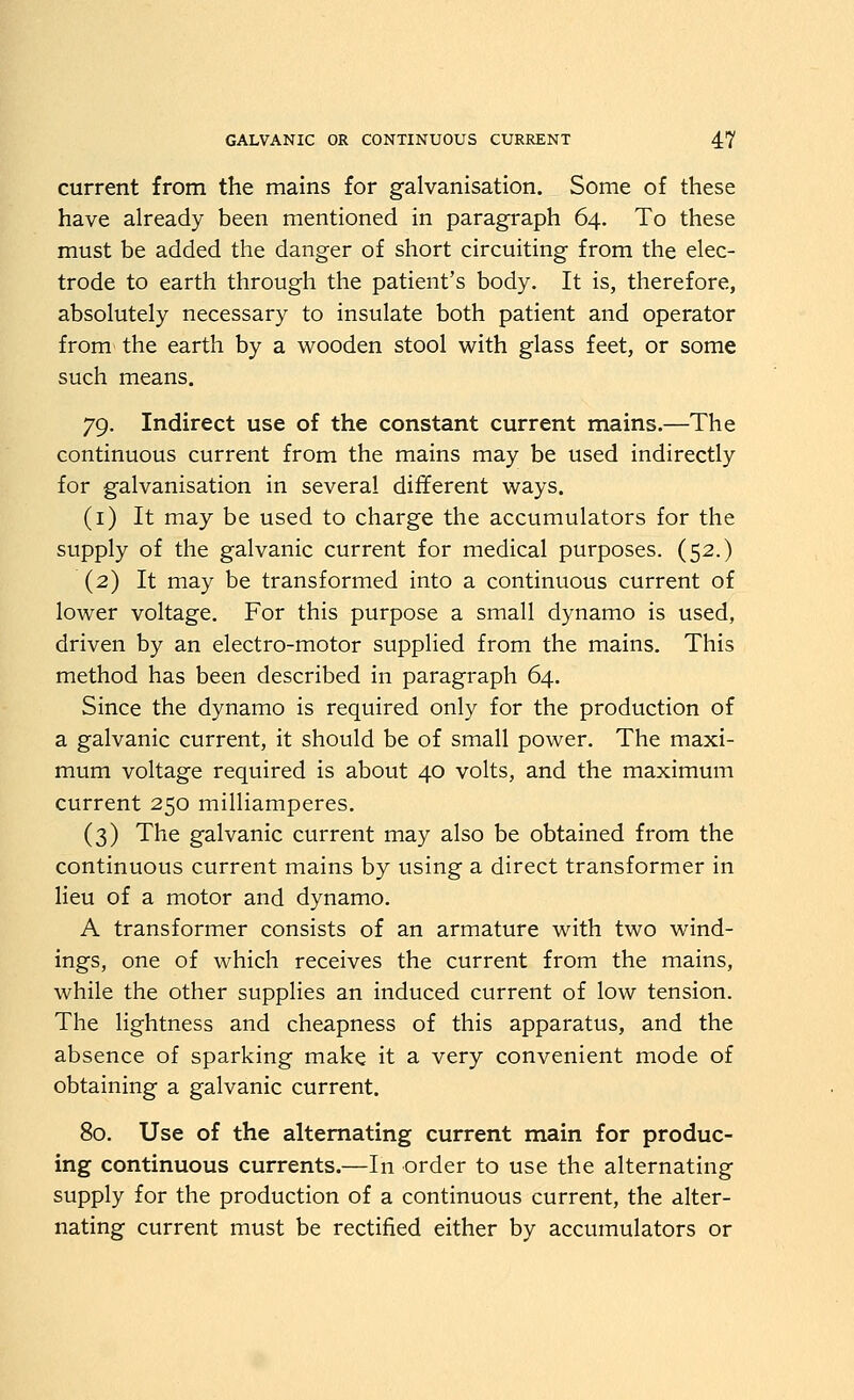 current from the mains for galvanisation. Some of these have already been mentioned in paragraph 64. To these must be added the danger of short circuiting from the elec- trode to earth through the patient's body. It is, therefore, absolutely necessary to insulate both patient and operator from the earth by a wooden stool with glass feet, or some such means. 79. Indirect use of the constant current mains.—The continuous current from the mains may be used indirectly for galvanisation in several different ways. (i) It may be used to charge the accumulators for the supply of the galvanic current for medical purposes. (52.) (2) It may be transformed into a continuous current of lower voltage. For this purpose a small dynamo is used, driven by an electro-motor supplied from the mains. This method has been described in paragraph 64. Since the dynamo is required only for the production of a galvanic current, it should be of small power. The maxi- mum voltage required is about 40 volts, and the maximum current 250 milliamperes. (3) The galvanic current may also be obtained from the continuous current mains by using a direct transformer in lieu of a motor and dynamo. A transformer consists of an armature with two wind- ings, one of which receives the current from the mains, while the other supplies an induced current of low tension. The lightness and cheapness of this apparatus, and the absence of sparking make it a very convenient mode of obtaining a galvanic current. 80. Use of the alternating current main for produc- ing continuous currents.—In order to use the alternating supply for the production of a continuous current, the alter- nating current must be rectified either by accumulators or