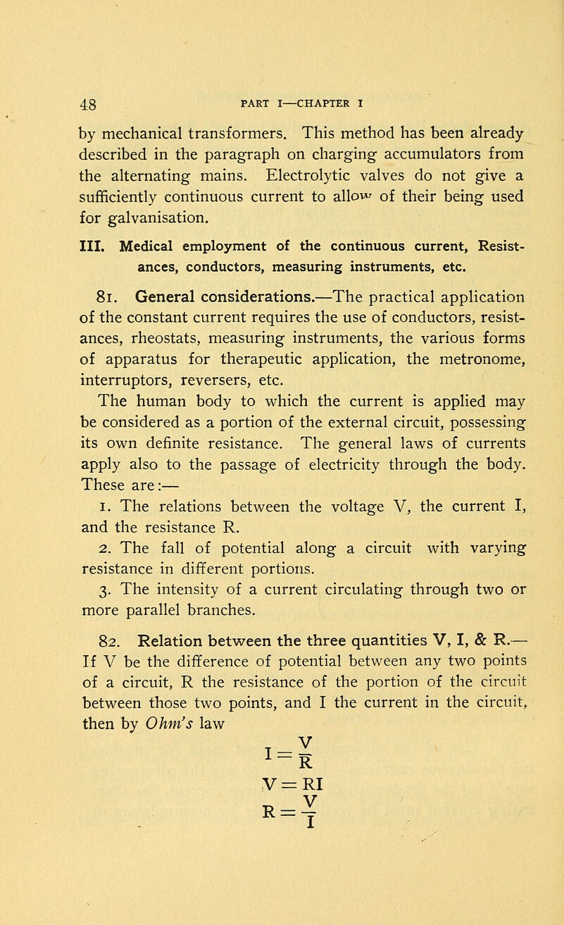 by mechanical transformers. This method has been already- described in the paragraph on charging accumulators from the alternating mains. Electrolytic valves do not give a sufficiently continuous current to allow of their being used for galvanisation. III. Medical employment of the continuous current. Resist- ances, conductors, measuring instruments, etc. 8i. General considerations.—The practical application of the constant current requires the use of conductors, resist- ances, rheostats, measuring instruments, the various forms of apparatus for therapeutic application, the metronome, interrupters, reversers, etc. The human body to which the current is applied may be considered as a portion of the external circuit, possessing its own definite resistance. The general laws of currents apply also to the passage of electricity through the body. These are:— 1. The relations between the voltage V, the current I, and the resistance R. 2. The fall of potential along a circuit with varying resistance in different portions. 3. The intensity of a current circulating through two or more parallel branches. 82. Relation betw^een the three quantities V, I, & R-— If V be the difference of potential between any two points of a circuit, R the resistance of the portion of the circuit between those two points, and I the current in the circuit, then by Ohm's law -^ V = RI