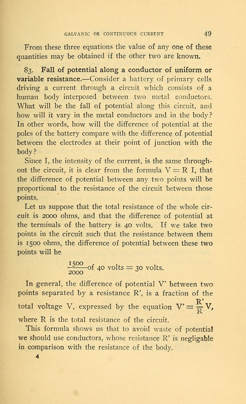 From these three equations the value of any one of these quantities may be obtained if the other two are known. 83. Fall of potential along a conductor of uniform or variable resistance.—Consider a battery of primary cells driving a current through a circuit which consists of a human body interposed between two metal conductors. What will be the fall of potential along this circuit, and how will it vary in the metal conductors and in the body? In other words, how will the difference of potential at the poles of the battery compare with the difference of potential between the electrodes at their point of junction with the body? Since I, the intensity of the current, is the same through- out the circuit, it is clear from the formula V := R I, that the difference of potential between any two points will be proportional to the resistance of the circuit between those points. Let us suppose that the total resistance of the whole cir- cuit is 2000 ohms, and that the difference of potential at the terminals of the battery is 40 volts. If we take two points in the circuit such that the resistance between them is 1500 ohms, the difference of potential between these two points will be -^^ of 40 volts = 30 volts. 2000 ^ In general, the difference of potential V between two points separated by a resistance R', is a fraction of the R' total voltage V, expressed by the equation V = ^ V, XV. where R is the total resistance of the circuit. This formula shows us that to avoid v/aste of potential we should use conductors, whose resistance R' is negligable in comparison with the resistance of the body. 4