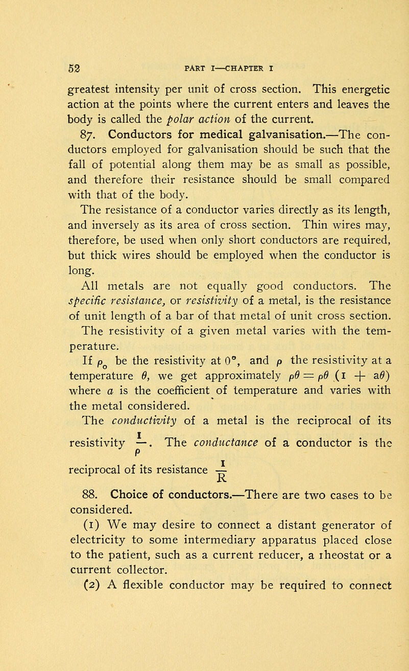 greatest intensity per unit of cross section. This energetic action at the points where the current enters and leaves the body is called the polar action of the current. 87. Conductors for medical galvanisation.—The con- ductors employed for galvanisation should be such that the fall of potential along them may be as small as possible, and therefore their resistance should be small compared with that of the body. The resistance of a conductor varies directly as its length, and inversely as its area of cross section. Thin wires may, therefore, be used when only short conductors are required, but thick wires should be employed when the conductor is long. All metals are not equally good conductors. The specific resistance, or resistivity of a metal, is the resistance of unit length of a bar of that metal of unit cross section. The resistivity of a given metal varies with the tem- perature. If p be the resistivity at 0°, and p the resistivity at a temperature 6, we get approximately p9 =^ pd {1 -j- a^) where a is the coefficient of temperature and varies with the metal considered. The conductivity of a metal is the reciprocal of its resistivity —. The conductance of a conductor is the P reciprocal of its resistance — is. 88. Choice of conductors.—There are two cases to be considered. (i) We may desire to connect a distant generator of electricity to some intermediary apparatus placed close to the patient, such as a current reducer, a rheostat or a current collector. (2) A flexible conductor may be required to connect