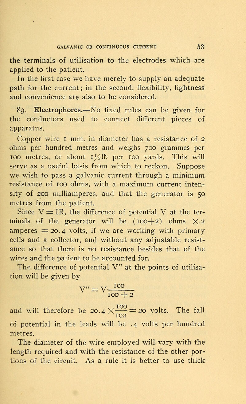 the terminals of utilisation to the electrodes which are applied to the patient. In the first case we have merely to supply an adequate path for the current; in the second, flexibility, lightness and convenience are also to be considered. 89. Electrophores.—No fixed rules can be given for the conductors used to connect different pieces of apparatus. Copper wire i mm. in diameter has a resistance of 2 ohms per hundred metres and weighs 700 grammes per 100 metres, or about i^^tb per 100 yards. This will serve as a useful basis from which to reckon. Suppose we wish to pass a galvanic current through a minimum resistance of 100 ohms, with a maximum current inten- sity of 200 milliamperes, and that the generator is 50 metres from the patient. Since V = IR, the difference of potential V at the ter- minals of the generator will be (100-I-2) ohms X-2 amperes =20.4 volts, if we are working with primary cells and a collector, and without any adjustable resist- ance so that there is no resistance besides that of the wires and the patient to be accounted for. The difference of potential V at the points of utilisa- tion will be given by 100 V = V 100-1-2 and will therefore be 20.4 X =20 volts. The fall 102 of potential in the leads will be .4 volts per hundred metres. The diameter of the wire employed will vary with the length required and with the resistance of the other por- tions of the circuit. As a rule it is better to use thick