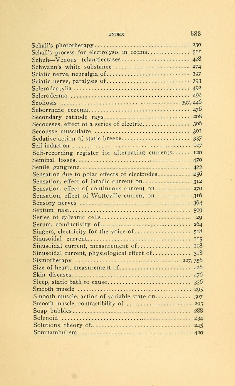 Schall's phototherapy 230 Schall's process for electrolysis in ozcena 5^1 Schuh—Venous telangiectases 428 Schwann's white substance 274 Sciatic nerve, neuralgia of 397 Sciatic nerve, paralysis of 393 Sclerodactylia = 492 Scleroderma 492 Scoliosis 397,446 Seborrhoeic eczema 47^ Secondary cathode rays 208 Secousses, efifect of a series of electric 306 Secousse musculaire 301 Sedative action of static breeze 337 Self-induction • • 107 Self-recording register for alternating currents 120 Seminal losses 470 Senile gangrene 422 Sensation due to polar effects of electrodes 256 Sensation, efifect of faradic current on 312 Sensation, effect of continuous current on 270 Sensation, effect of Watteville current on 316 Sensory nerves 364 Septum nasi 509 Series of galvanic cells 29 Serum, conductivity of 264 Singers, electricity for the voice of 518 Sinusoidal current 115 Sinusoidal current, measurement of 118 Sinusoidal current, physiological effect of 318 Sismotherapy 227, 356 Size of heart, measurement of 426 Skin diseases 476 Sleep, static bath to cause 336 Smooth muscle 295 Smooth muscle, action of variable state on 307 Smooth muscle, contractibility of 295 Soap bubbles 288 Solenoid 234 Solutions, theory of 245 Somnambulism 420