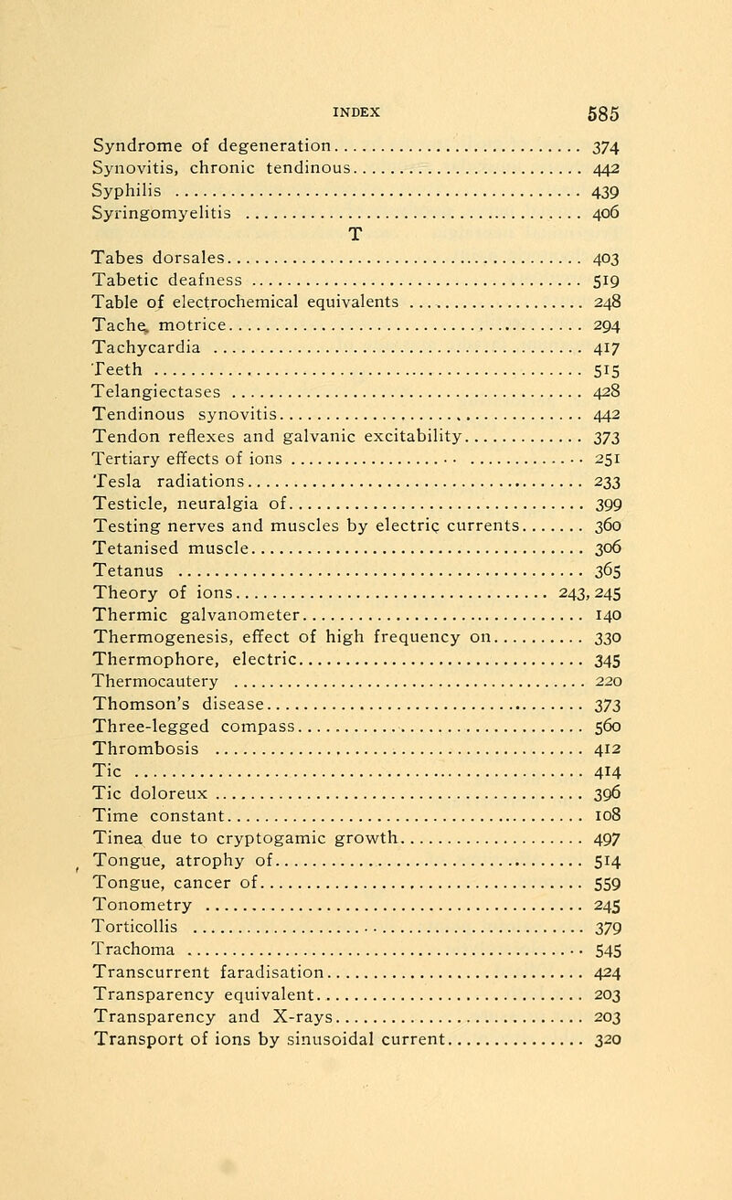 Syndrome of degeneration 374 Synovitis, chronic tendinous 442 Syphilis 439 SyringomyeHtis 406 T Tabes dorsales 403 Tabetic deafness 519 Table of electrochemical equivalents 248 Tache. motrice 294 Tachycardia 417 Teeth 515 Telangiectases 428 Tendinous synovitis 442 Tendon reflexes and galvanic excitability Z7Z Tertiary effects of ions ■ 251 Tesla radiations 233 Testicle, neuralgia of 399 Testing nerves and muscles by electrig currents 360 Tetanised muscle 306 Tetanus 365 Theory of ions 243, 245 Thermic galvanometer 140 Thermogenesis, effect of high frequency on 330 Thermophore, electric 345 Thermocautery 220 Thomson's disease 373 Three-legged compass 560 Thrombosis 412 Tic 414 Tic doloreux 396 Time constant 108 Tinea due to cryptogamic growth 497 Tongue, atrophy of 514 Tongue, cancer of 559 Tonometry 245 Torticollis 379 Trachoma •. 545 Transcurrent faradisation 424 Transparency equivalent 203 Transparency and X-rays 203 Transport of ions by sinusoidal current 320