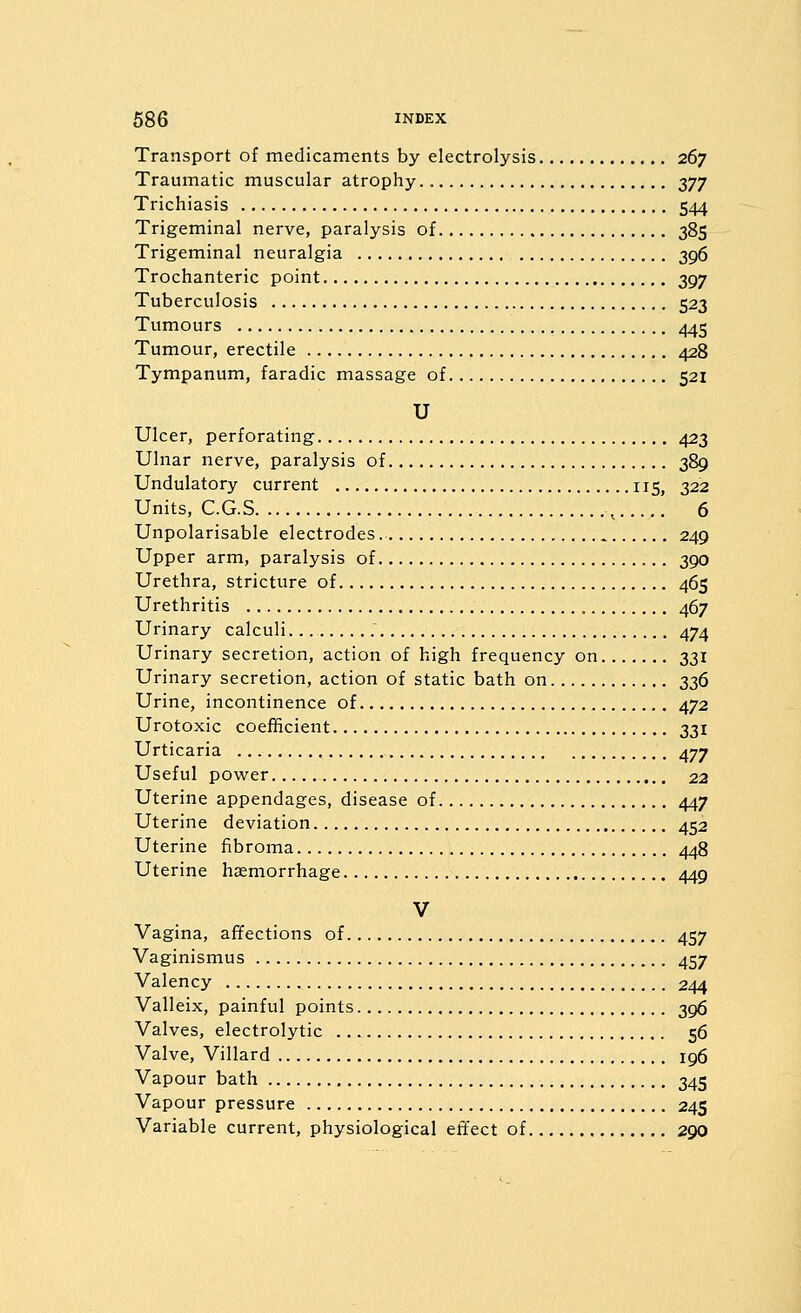 Transport of medicaments by electrolysis 267 Traumatic muscular atrophy 377 Trichiasis 544 Trigeminal nerve, paralysis of 385 Trigeminal neuralgia 396 Trochanteric point 397 Tuberculosis 523 Tumours 445 Tumour, erectile 428 Tympanum, faradic massage of 521 U Ulcer, perforating 423 Ulnar nerve, paralysis of 389 Undulatory current 115, 322 Units, C.G.S , 6 Unpolarisable electrodes 249 Upper arm, paralysis of 390 Urethra, stricture of 465 Urethritis 467 Urinary calculi 474 Urinary secretion, action of high frequency on 331 Urinary secretion, action of static bath on 336 Urine, incontinence of 472 Urotoxic coefficient 331 Urticaria 477 Useful power 22 Uterine appendages, disease of 447 Uterine deviation 452 Uterine fibroma 448 Uterine haemorrhage 449 V Vagina, affections of 457 Vaginismus 457 Valency 244 Valleix, painful points 396 Valves, electrolytic 56 Valve, Villard 196 Vapour bath 345 Vapour pressure 245 Variable current, physiological effect of 290