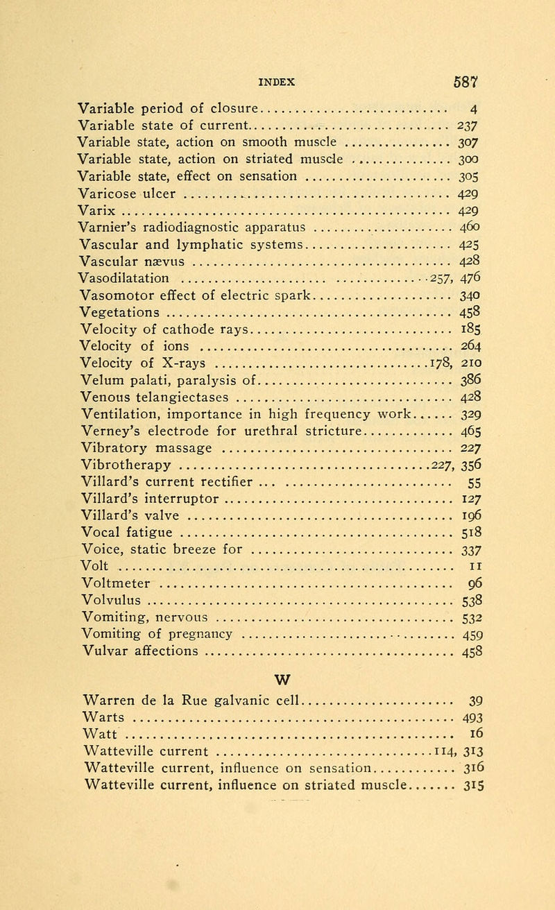 Variable period of closure 4 Variable state of current 237 Variable state, action on smooth muscle 307 Variable state, action on striated muscle 300 Variable state, effect on sensation 305 Varicose ulcer 429 Varix 429 Varnier's radiodiagnostic apparatus 460 Vascular and lymphatic systems 425 Vascular nasvus 428 Vasodilatation • • 257, 476 Vasomotor effect of electric spark 340 Vegetations 458 Velocity of cathode rays 185 Velocity of ions 264 Velocity of X-rays 178, 210 Velum palati, paralysis of 386 Venous telangiectases 428 Ventilation, importance in high frequency work...... 329 Verney's electrode for urethral stricture 465 Vibratory massage 227 Vibrotherapy 227, 356 Villard's current rectifier 55 Villard's interruptor 127 Villard's valve 196 Vocal fatigue 518 Voice, static breeze for S37 Volt II Voltmeter 96 Volvulus 538 Vomiting, nervous 532 Vomiting of pregnancy 459 Vulvar affections 458 W Warren de la Rue galvanic cell 39 Warts 493 Watt 16 Watteville current 114. 3^3 Watteville current, influence on sensation 316 Watteville current, influence on striated muscle 315