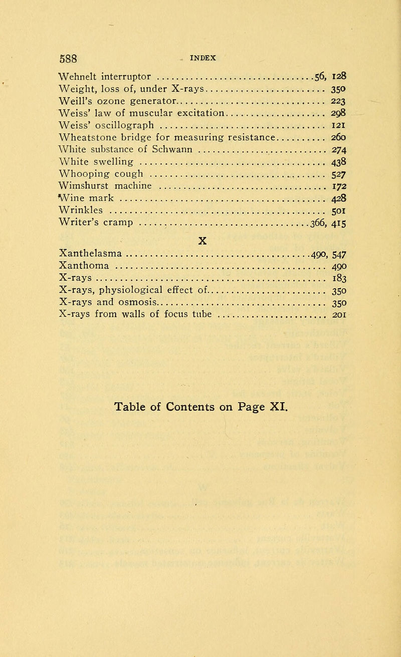 Wehnelt interruptor 56, 128 Weight, loss of, under X-rays 350 Weill's ozone generator 223 Weiss' law of muscular excitation 298 Weiss' oscillograph 121 Wheatstone bridge for measuring resistance 260 White substance of Schwann 274 White swelling 438 Whooping cough ^ 527 Wimshurst machine 172 Wine mark 428 Wrinkles 501 Writer's cramp 366, 415 X Xanthelasma 490, 547 Xanthoma 490 X-rays 183 X-rays, physiological effect of 350 X-rays and osmosis 350 X-rays from walls of focus tube 201 Table of Contents on Page XI.
