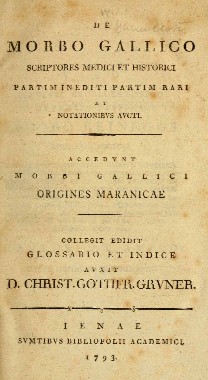 D E MORBO GALLIGO SCRIPTORES MEDICI ET HISTORICI PARTIMINEDITIPARTIM RARI E T • NOTATIONIBVS AVCTI. A C C E D T N T MORBl GALLICI ORIGINES MARANICAE C0LL1EGIT EDIDIT GLOSSARIO ET IXDICE A V X I T D. CHRIST.GOTHFR.GRVNER. S 5 i I E N A E SVMTIBVS BIBLIOPOLII ACADEMICL 17 9 3-