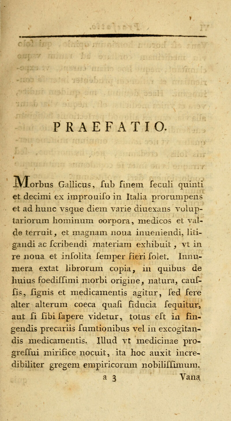 P R A E F A T I O. iVjLorbus Gailicus, lub fiiiem feculi quinti et decimi ex improuifo in Italia prorumpens^ et ad hunc vsque diem varie diuexans volup- tariorum liominum oorpora, medicos et val- de terruit, et magnam noua inueniendi, liti- gandi ac fcribendi materiam exliibuit ^ vt in re noua et infolita femper fieri folet. Innu- mera extat librorum copia, in quibus de huius foediffimi morbi origine^ natura^ cauf- fis, lignis et medicamentis agitur, fed fere alter alterum coeca quafi fiducia fequitur, aut fi fibi fapere videtur, totus eft in fin- gendis precariis fumtionibus vel in excogitan- dis medicamentis. lUud vt medicinae pro- greffui miriHce nocuit, ita hoc auxit incre- dibiliter gregem empiricorum nobiliffimum.