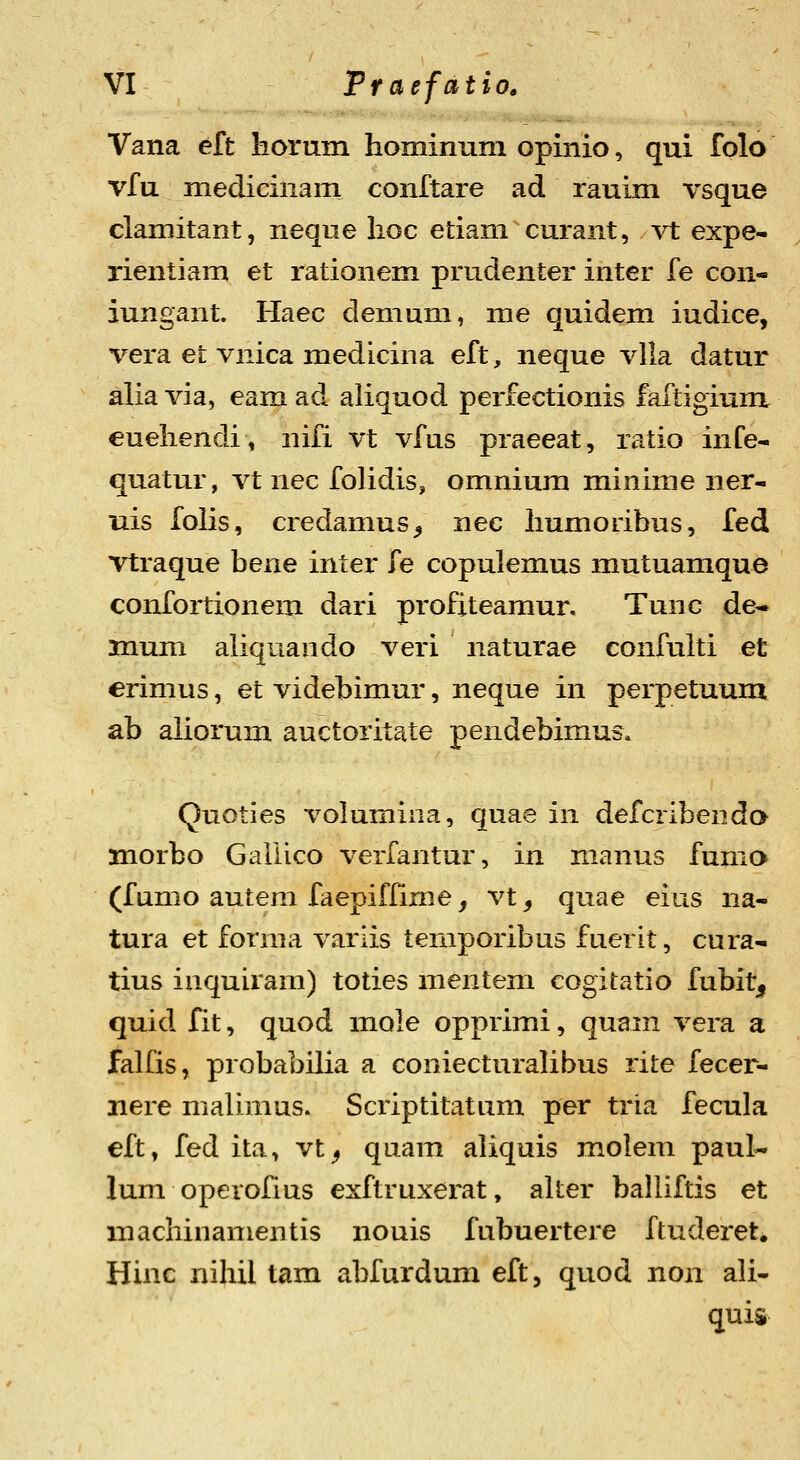 Vana eft horum hominum opinio, qui folo vfu medicinam conftare ad rauim vsque clamitant, neque hoc etiam curant, vt expe- rientiam et rationem prudenter inter fe con- iungant. Haec demum, me quidem iudice, vera et vnica medicina eft, neque vUa datur alia via, eam ad aliquod perfectionis faftigium euehendi, nifi vt vfus praeeat, ratio infe- quatur, vt nec folidis, omnium minime ner- uis folis, credamus^ nec humoribus, fed vtraque bene inter fe copulemus mutuamque confortionem dari profiteamur, Tunc de- mum aliquando veri naturae confulti et erimus, et videbimur, neque in perpetuum ab aliorum auctoritate pendebimus* Quoties volumiiia, quae in defcribenda morbo Galiico verfantur, in manus fumo (fumo autem faepiflime, vt, quae eius na- tura et fonna variis temporibus fuerlt, cura- tius inquiram) toties mentem cogitatio fubit^ quid fit, quod mole opprimi, quam vera a falfis, probabilia a coniecturalibus rite fecer- nere malimus. Scriptitatum per tria fecula eft, fed ita, vt^ quam aliquis molem paul- lum operofius exftruxerat, alter balliftis et machinamentis nouis fubuertere ftuderet. Hinc nihil tam abfurdum eft, quod non ali- quis