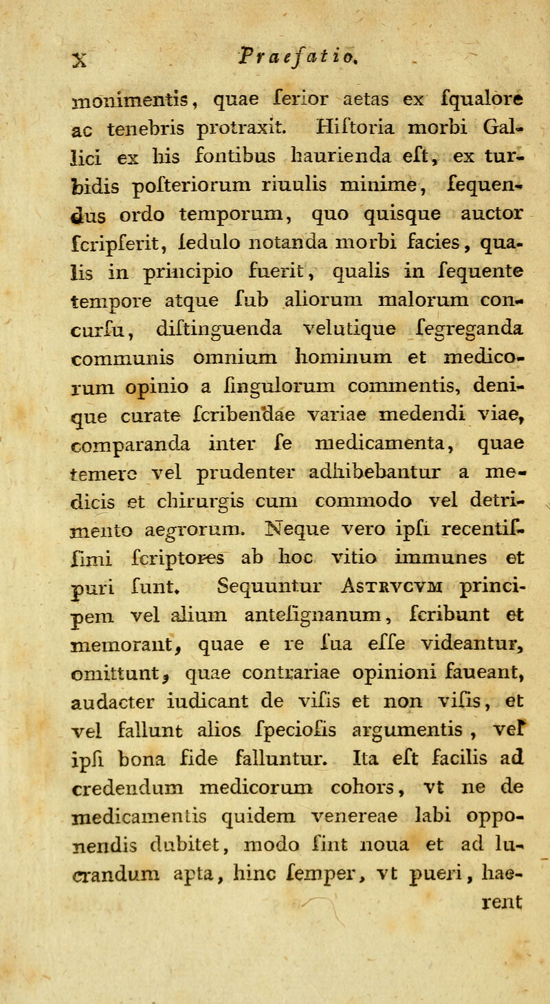 moiiimentis, quae ferior aetas ex fqualore ac teiiebris protraxit. Hiftoria morbi Gal- lici ex bis fontibus baurienda eft, ex tur- bidis pofteriorum riuulis minime, fequen-» ^us ordo temporum, quo quisque auctor fcripferit, ledulo notanda morbi facies, qua- lis in principio fuerit, qualis in fequente tempore atque fub aliorum malorum con- curfu, diftinguenda velutique fegreganda communis omnium hominum et medico- rum opinio a iingulorum commentis, deni- que curate fcribenclae variae medendi viae, comparanda inter fe medicamenta, quae temere vel prudenter adiiibebantur a me- dicis et chirurgis cum commodo vel detri- mento aegrorum. Neque vero ipfi recentif- Ilmi fcriptopes ab boc vitio immunes et puri funt* Sequuntur Astrvcvm princi- pem vel alium antelignanum, fcribunt et memorant, quae e re fua effe videantur, omittunt^ quae contrariae opinioni faueant, audacter iudicant de vifis et non vilis, et vel fallunt alios fpeciofis argumentis , veF ipfi bona fide falluntur. Ita eft facilis ad credendum medicorum cohors, vt ne de medicamentis quidem venereae labi oppo- nendis dabitet, modo fint noua et ad lu- mndum apta, hinc femper, vt pueri, hae- rent