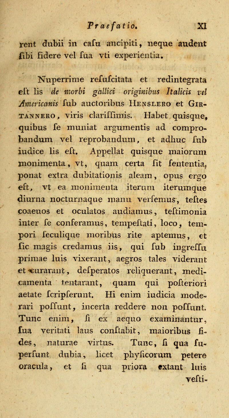 rent dubii in cafu ancipiti, neque audent fibi fidere vel fua vti experientia. Nuperrime refufcitata et redintegrata eft lis de morbi gallici originibiis Italicis vel Americanis fub auctoribus Hejsslero et Gir- TANNERO, viris clariffimis. Habet quisque, quibus fe muniat argumentis ad compro- bandum vel reprobandum, et adhuc fub iudice lis eft. Appellat quisque maiorum jnonimenta, vt, quam certa fit fententia, ponat extra dubitationis aleam, opus ergo eft, vt ea monimenta iterum iterumque diurna noctumaque manu verfenius^, teftes coaeuos et oculatos audiamus, teftimonia inter fe conferamus, tempeftati, loco^ tem- pori feculique moribus rite aptemus, et fic magis credamus iis, qui fub ingreffii primae luis vixerant, aegros tales viderant et «urarant, defperatos reliquerant, medi* camenta tentarant, quam qui pofteriori aetate fcripferunt. Hi enim iudicia mode* raxi poffunt, incerta reddere non poffunt Tunc enim, ii ex aequo examinantur, fua veritati laus conftabit, maioribus fi- des, naturae virtus. Tunc, li qua fu- perfunt dubia, licet phyficorum petere oraculaj et li qua priora e^^tant luis vefti-