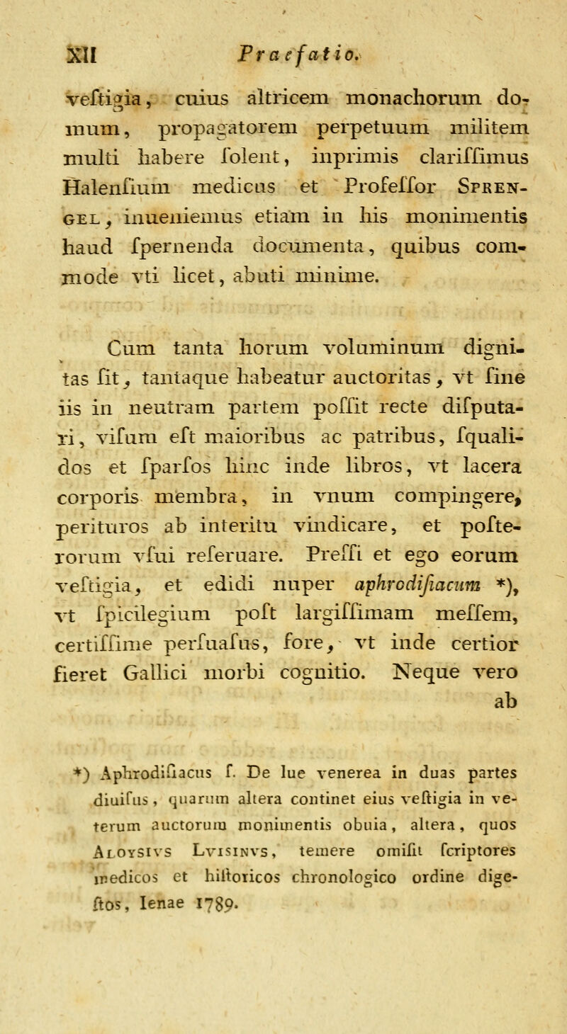 -veftigia, cuius altricem moiiacliomm dor mum, propagatorem perpetuum miiitem niulti liabere Iblent, inprimis clariffimus Halenfium medicas et Profelfor Spren- GEL^ inueniemus etiam in liis monimentis haud fpernenda documenta, quibus com- mode vti licet, abuti nunime. Cum tanta liorum volaminum digni- tas fit_, tantaque habeatur auctoritas, vt fine iis in neutram partem poffit recte difputa- ri, vifum eft maioribus ac patribus, fquali- dos et fparfos hinc inde libros, vt lacera corporis mcmbra, in vnum compingere, perituros ab interitu vmdicare, et pofte- rorum vfui referuare. Preffi et ego eorum veftigia, et edidi nuper aphrodifiacum *), vt fpicilegium poft largiffimam meffem, certiffime perfuafus, fore, vt inde certior fieret GaUici morbi coguitio. Neque vero ab *) AphrodiGaciis f. De lue venerea in duas partes diuirus, quarum altera continet eius veftigia in ve- terum auctorum monimentis obuia, aliera, quos Aloysivs Lvisinvs, temere omifii fcriptores inedicos et hiltoiicos chronologico ordine digc- ftos, lenae 1789-