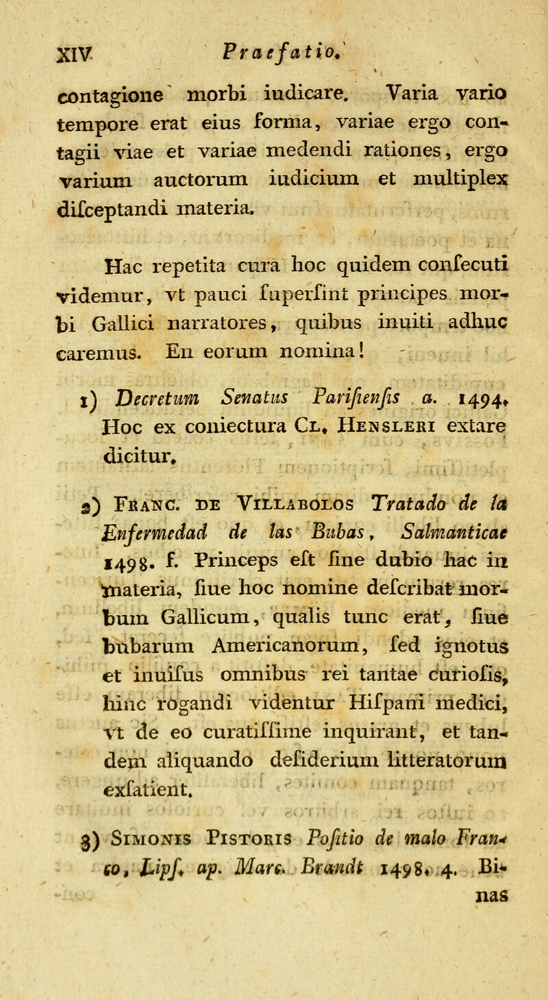 contagione morbi iudicare, Varia vario tempore erat eius fomia, variae ergo con- tagii viae et variae medendi rationes, ergo varium auctorum iudicium et multiple3| difceptandi materia, Hac repetita cura lioc quidem confecuti videmur, vt pauci faperfint principes mor^ bi Gallici narratores, quibus inuiti adhuc caremus. En eorum nomina I i) Decretnm Senatus Farifienfis a, 1494» Hoc ex coniectura Cl» Hensleri extare dicitur* s) FsANC. DE ViLLABoros Tratado de tct Enfermedad de las Bitbas, Salmanticae 1498- f- Princeps eft line dubio hae iii materia, fme hoc iiomine defcribat mor^ bum Gallicum, qualis tunc erat, liue bubarum Americanoi-um, fed ignotus et inuifus onmibus rei tantae duriofis^ liinc rOgandi videntur Hifpani medici, Vt de eo curatiffime inquirant, et tan-* dem aliquando defiderium litteratorum exfatient» 3) SiMOxVis PisTORis Tofitio de malo FraU'* co, liipf ap, Mars. Brmdt 1498« 4. Bi*- nas