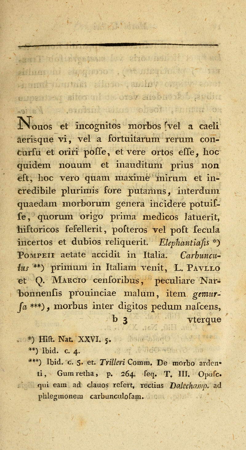 ouos et incosfnitos morbos Hel a caeli aerisque vi, vel a fortuitarum rerum con- turfu et oriri poffe, et vere ortos effe, lioc quidem nouum et inauditum prius non eft, iioc vero quam maxime mirum et in- credibile plurimis fore putaraus, interdum quaedam morborum genera incidere potuif- fe/ quorum origo prima medicos latuerit, hiftoricos fefellerit, polteros vel poft fecuia incertos et dubios reliquerit. Elephantiafis *) PoMPEii aetate accidit in Italia. Carbuncu- ius **) primum in Italiam venit, L. Pavllo et Q. Margio cenforibus, peculiare Nar- bonnenfis prouinciae malum, item gemur- Ja ***), morbus inter digitos pedum nafcens, b 3 vterque . *) Hift. ISTat. XXVI. 5. **) Ibid. c. 4. ***) Ibid. c. 5. et. TrUleri Comm, De morbo arden* ti, Gumretlia, p. 264. feq. T* III. Op^ifc. qui eam ad clauos refert, rectius Balechamp, ad phlegmonera carbunculofam.