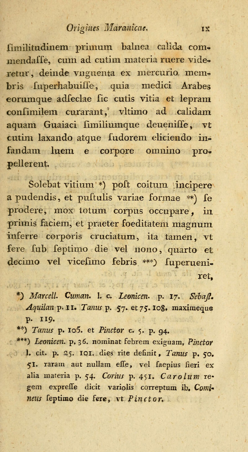 fimilitudinem primum balnea calida com-- mendalTe, cum ad cutira niateria ruere vide-. retur, deinde vnguenta ex mercurio mem- bris f uperhabuiire, quia medici Arabes eorumque adfeclae fic cutis vitia et lepram confimilem curarant, vltimo ad calidam aquam Guaiaci Iimiliumque deueniffe, vt cutim laxando atque fudorem eliciendo in^ fandam luem e coi*pore omnino pro* pellerent. Solebat vitium *) poft coitum incipere a pudendis, et puftulis variae formae **) fe prodere, mox totum coi-pus occupare, iii primis faciem, et praeter foeditatem magnum inferre corporis cruciatum, ita tamen, vt fere fub feptimo die vel nono, quarto et decimo vel vicefimo febris ***} fuperueni- ret, *) Marcell. Cwnan. l c. Leonken. p. 17. Sehafl» Aquilan p. 11. Tanus p. 57. et/^. log» maxiraeque p. 119. **) Tanus p. io5. et Pinctor c. 5. p. 94. ***) Leonicen. pt36. nominat febrem exiguam, Pinctor h cit. p. 155. lOI. dies rite definit, Tanus p« 50, 51. raram aut nullam eS.ej vel faepius iieri ex alia materia p. 54. Corius p. 451* Carolum re- gem exprelTe dicit variolis correptum ib, Cowi- neus feptimo die fere, xt Pinctor^